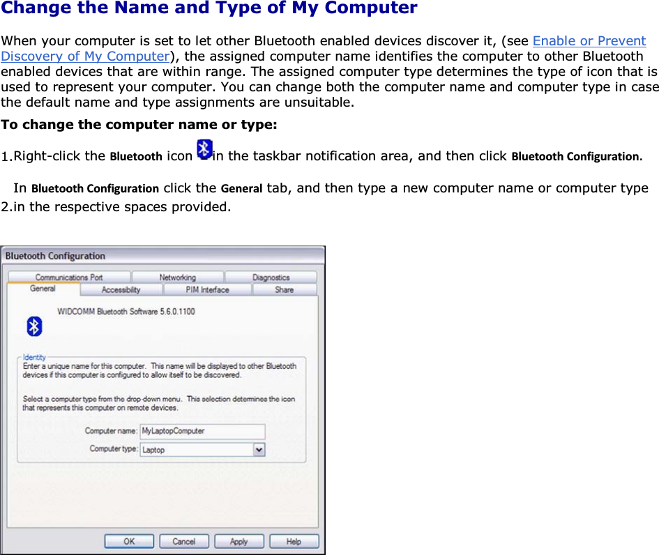 Change the Name and Type of My Computer When your computer is set to let other Bluetooth enabled devices discover it, (see Enable or Prevent Discovery of My Computer), the assigned computer name identifies the computer to other Bluetooth enabled devices that are within range. The assigned computer type determines the type of icon that is used to represent your computer. You can change both the computer name and computer type in case the default name and type assignments are unsuitable. To change the computer name or type: 1.Right-click the ůƵĞƚŽŽƚŚ icon  in the taskbar notification area, and then click ůƵĞƚŽŽƚŚŽŶĨŝŐƵƌĂƚŝŽŶ. 2.In ůƵĞƚŽŽƚŚŽŶĨŝŐƵƌĂƚŝŽŶ click the &apos;ĞŶĞƌĂů tab, and then type a new computer name or computer type in the respective spaces provided.       