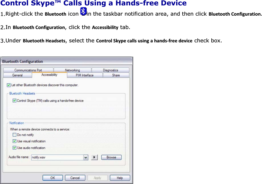  Control Skype™ Calls Using a Hands-free Device 1.Right-click the ůƵĞƚŽŽƚŚ icon  in the taskbar notification area, and then click ůƵĞƚŽŽƚŚŽŶĨŝŐƵƌĂƚŝŽŶ. 2.In ůƵĞƚŽŽƚŚŽŶĨŝŐƵƌĂƚŝŽŶ, click the ĐĐĞƐƐŝďŝůŝƚǇ tab. 3.Under ůƵĞƚŽŽƚŚ,ĞĂĚƐĞƚƐ, select the ŽŶƚƌŽů^ŬǇƉĞĐĂůůƐƵƐŝŶŐĂŚĂŶĚƐͲĨƌĞĞĚĞǀŝĐĞ check box.       