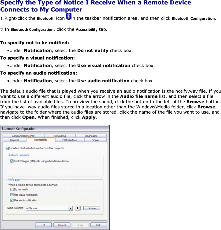  Specify the Type of Notice I Receive When a Remote Device Connects to My Computer 1.Right-click the ůƵĞƚŽŽƚŚ icon  in the taskbar notification area, and then click ůƵĞƚŽŽƚŚŽŶĨŝŐƵƌĂƚŝŽŶ. 2.In ůƵĞƚŽŽƚŚŽŶĨŝŐƵƌĂƚŝŽŶ, click the ĐĐĞƐƐŝďŝůŝƚǇ tab. To specify not to be notified: • Under Notification, select the Do not notify check box. To specify a visual notification: • Under Notification, select the Use visual notification check box. To specify an audio notification: • Under Notification, select the Use audio notification check box. The default audio file that is played when you receive an audio notification is the notify.wav file. If you want to use a different audio file, click the arrow in the Audio file name list, and then select a file from the list of available files. To preview the sound, click the button to the left of the Browse button. If you have .wav audio files stored in a location other than the Windows\Media folder, click Browse, navigate to the folder where the audio files are stored, click the name of the file you want to use, and then click Open. When finished, click Apply.       