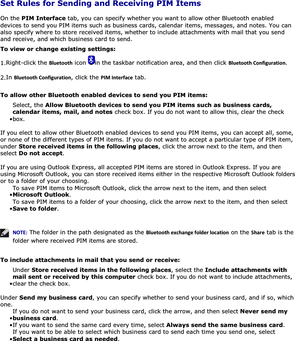  Set Rules for Sending and Receiving PIM Items On the PIM Interface tab, you can specify whether you want to allow other Bluetooth enabled devices to send you PIM items such as business cards, calendar items, messages, and notes. You can also specify where to store received items, whether to include attachments with mail that you send and receive, and which business card to send. To view or change existing settings: 1.Right-click the ůƵĞƚŽŽƚŚ icon  in the taskbar notification area, and then click ůƵĞƚŽŽƚŚŽŶĨŝŐƵƌĂƚŝŽŶ. 2.In ůƵĞƚŽŽƚŚŽŶĨŝŐƵƌĂƚŝŽŶ, click the W/D/ŶƚĞƌĨĂĐĞ tab. To allow other Bluetooth enabled devices to send you PIM items: • Select, the Allow Bluetooth devices to send you PIM items such as business cards, calendar items, mail, and notes check box. If you do not want to allow this, clear the check box.  If you elect to allow other Bluetooth enabled devices to send you PIM items, you can accept all, some, or none of the different types of PIM items. If you do not want to accept a particular type of PIM item, under Store received items in the following places, click the arrow next to the item, and then select Do not accept.  If you are using Outlook Express, all accepted PIM items are stored in Outlook Express. If you are using Microsoft Outlook, you can store received items either in the respective Microsoft Outlook folders or to a folder of your choosing. • To save PIM items to Microsoft Outlook, click the arrow next to the item, and then select Microsoft Outlook. • To save PIM items to a folder of your choosing, click the arrow next to the item, and then select Save to folder.     EKd͗ The folder in the path designated as the ůƵĞƚŽŽƚŚĞǆĐŚĂŶŐĞĨŽůĚĞƌůŽĐĂƚŝŽŶ on the ^ŚĂƌĞ tab is the folder where received PIM items are stored.  To include attachments in mail that you send or receive: • Under Store received items in the following places, select the Include attachments with mail sent or received by this computer check box. If you do not want to include attachments, clear the check box.Under Send my business card, you can specify whether to send your business card, and if so, which one. • If you do not want to send your business card, click the arrow, and then select Never send my business card.• If you want to send the same card every time, select Always send the same business card. • If you want to be able to select which business card to send each time you send one, select Select a business card as needed. 