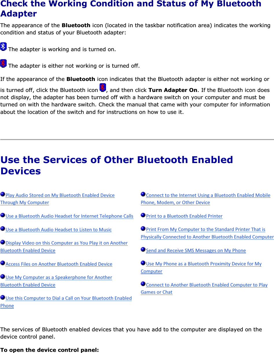  Check the Working Condition and Status of My Bluetooth Adapter The appearance of the Bluetooth icon (located in the taskbar notification area) indicates the working condition and status of your Bluetooth adapter:  The adapter is working and is turned on.  The adapter is either not working or is turned off. If the appearance of the Bluetooth icon indicates that the Bluetooth adapter is either not working or is turned off, click the Bluetooth icon  , and then click Turn Adapter On. If the Bluetooth icon does not display, the adapter has been turned off with a hardware switch on your computer and must be turned on with the hardware switch. Check the manual that came with your computer for information about the location of the switch and for instructions on how to use it.    Use the Services of Other Bluetooth Enabled Devices                  The services of Bluetooth enabled devices that you have add to the computer are displayed on the device control panel. To open the device control panel: 