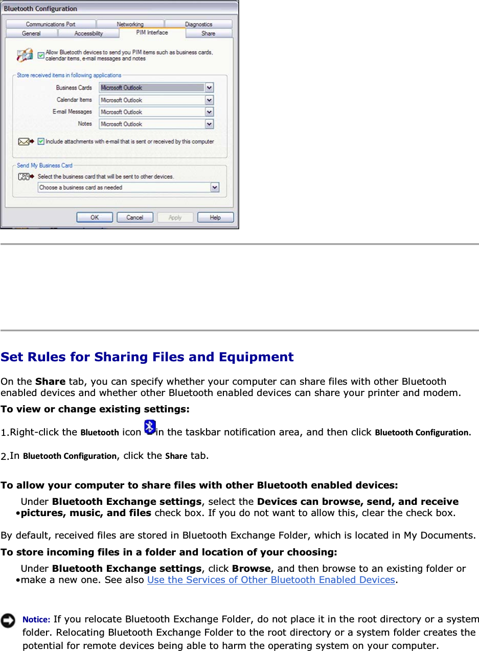      Set Rules for Sharing Files and Equipment On the Share tab, you can specify whether your computer can share files with other Bluetooth enabled devices and whether other Bluetooth enabled devices can share your printer and modem. To view or change existing settings: 1.Right-click the ůƵĞƚŽŽƚŚ icon  in the taskbar notification area, and then click ůƵĞƚŽŽƚŚŽŶĨŝŐƵƌĂƚŝŽŶ. 2.In ůƵĞƚŽŽƚŚŽŶĨŝŐƵƌĂƚŝŽŶ, click the ^ŚĂƌĞ tab. To allow your computer to share files with other Bluetooth enabled devices: • Under Bluetooth Exchange settings, select the Devices can browse, send, and receive pictures, music, and files check box. If you do not want to allow this, clear the check box. By default, received files are stored in Bluetooth Exchange Folder, which is located in My Documents.  To store incoming files in a folder and location of your choosing: • Under Bluetooth Exchange settings, click Browse, and then browse to an existing folder or make a new one. See also Use the Services of Other Bluetooth Enabled Devices.   EŽƚŝĐĞ͗ If you relocate Bluetooth Exchange Folder, do not place it in the root directory or a system folder. Relocating Bluetooth Exchange Folder to the root directory or a system folder creates the potential for remote devices being able to harm the operating system on your computer.  