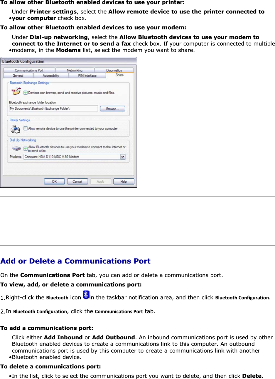 To allow other Bluetooth enabled devices to use your printer: • Under Printer settings, select the Allow remote device to use the printer connected to your computer check box.To allow other Bluetooth enabled devices to use your modem: • Under Dial-up networking, select the Allow Bluetooth devices to use your modem to connect to the Internet or to send a fax check box. If your computer is connected to multiple modems, in the Modems list, select the modem you want to share.     Add or Delete a Communications Port On the Communications Port tab, you can add or delete a communications port. To view, add, or delete a communications port: 1.Right-click the ůƵĞƚŽŽƚŚ icon  in the taskbar notification area, and then click ůƵĞƚŽŽƚŚŽŶĨŝŐƵƌĂƚŝŽŶ. 2.In ůƵĞƚŽŽƚŚŽŶĨŝŐƵƌĂƚŝŽŶ, click the ŽŵŵƵŶŝĐĂƚŝŽŶƐWŽƌƚ tab. To add a communications port: • Click either Add Inbound or Add Outbound. An inbound communications port is used by other Bluetooth enabled devices to create a communications link to this computer. An outbound communications port is used by this computer to create a communications link with another Bluetooth enabled device. To delete a communications port: • In the list, click to select the communications port you want to delete, and then click Delete. 