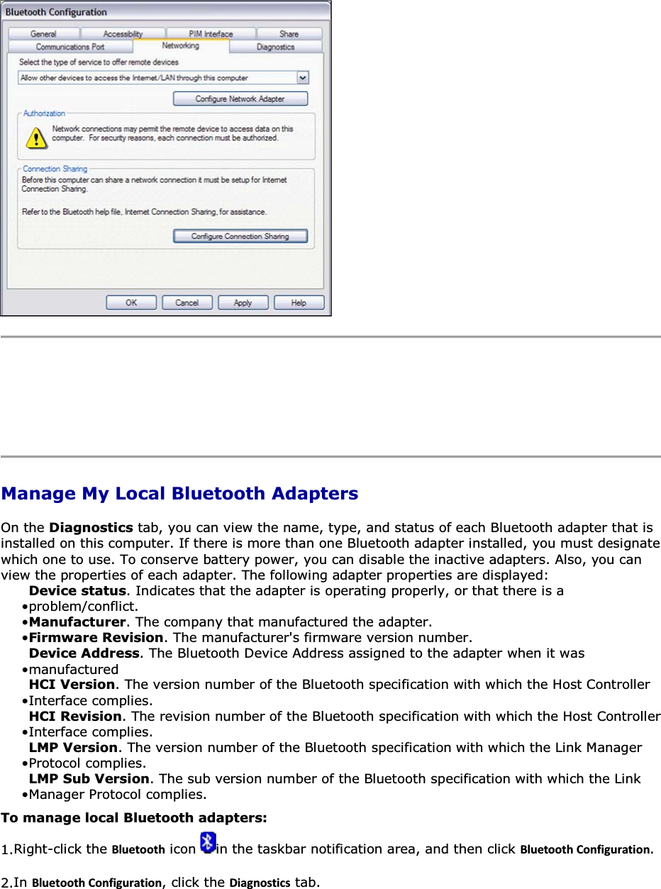      Manage My Local Bluetooth Adapters On the Diagnostics tab, you can view the name, type, and status of each Bluetooth adapter that is installed on this computer. If there is more than one Bluetooth adapter installed, you must designate which one to use. To conserve battery power, you can disable the inactive adapters. Also, you can view the properties of each adapter. The following adapter properties are displayed: • Device status. Indicates that the adapter is operating properly, or that there is a problem/conflict. • Manufacturer. The company that manufactured the adapter. • Firmware Revision. The manufacturer&apos;s firmware version number.• Device Address. The Bluetooth Device Address assigned to the adapter when it was manufactured• HCI Version. The version number of the Bluetooth specification with which the Host Controller Interface complies.• HCI Revision. The revision number of the Bluetooth specification with which the Host Controller Interface complies. • LMP Version. The version number of the Bluetooth specification with which the Link Manager Protocol complies. • LMP Sub Version. The sub version number of the Bluetooth specification with which the Link Manager Protocol complies. To manage local Bluetooth adapters: 1.Right-click the ůƵĞƚŽŽƚŚ icon  in the taskbar notification area, and then click ůƵĞƚŽŽƚŚŽŶĨŝŐƵƌĂƚŝŽŶ. 2.In ůƵĞƚŽŽƚŚŽŶĨŝŐƵƌĂƚŝŽŶ, click the ŝĂŐŶŽƐƚŝĐƐ tab. 