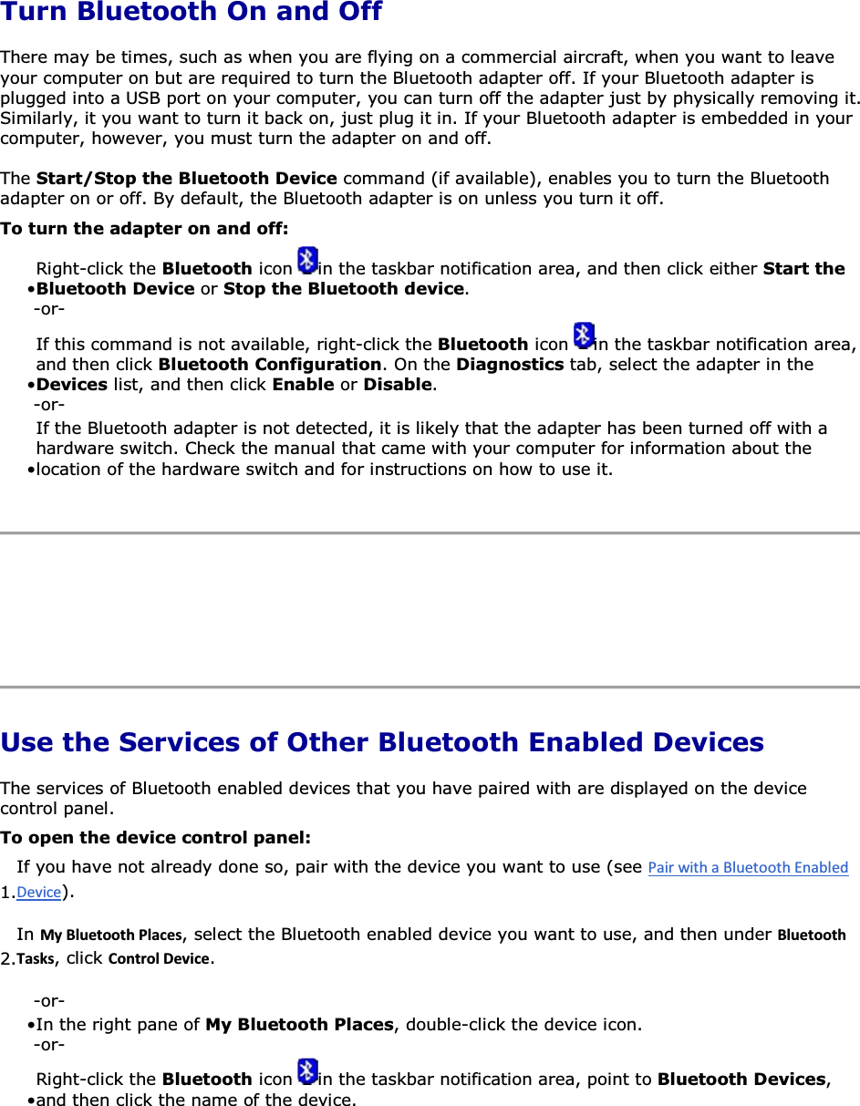  Turn Bluetooth On and Off There may be times, such as when you are flying on a commercial aircraft, when you want to leave your computer on but are required to turn the Bluetooth adapter off. If your Bluetooth adapter is plugged into a USB port on your computer, you can turn off the adapter just by physically removing it. Similarly, it you want to turn it back on, just plug it in. If your Bluetooth adapter is embedded in your computer, however, you must turn the adapter on and off. The Start/Stop the Bluetooth Device command (if available), enables you to turn the Bluetooth adapter on or off. By default, the Bluetooth adapter is on unless you turn it off. To turn the adapter on and off: • Right-click the Bluetooth icon  in the taskbar notification area, and then click either Start the Bluetooth Device or Stop the Bluetooth device. -or- • If this command is not available, right-click the Bluetooth icon  in the taskbar notification area, and then click Bluetooth Configuration. On the Diagnostics tab, select the adapter in the Devices list, and then click Enable or Disable. -or- • If the Bluetooth adapter is not detected, it is likely that the adapter has been turned off with a hardware switch. Check the manual that came with your computer for information about the location of the hardware switch and for instructions on how to use it.      Use the Services of Other Bluetooth Enabled Devices The services of Bluetooth enabled devices that you have paired with are displayed on the device control panel.  To open the device control panel: 1.If you have not already done so, pair with the device you want to use (see ). 2.In DǇůƵĞƚŽŽƚŚWůĂĐĞƐ, select the Bluetooth enabled device you want to use, and then under ůƵĞƚŽŽƚŚdĂƐŬƐ, click ŽŶƚƌŽůĞǀŝĐĞ. -or- • In the right pane of My Bluetooth Places, double-click the device icon.-or- • Right-click the Bluetooth icon  in the taskbar notification area, point to Bluetooth Devices, and then click the name of the device.