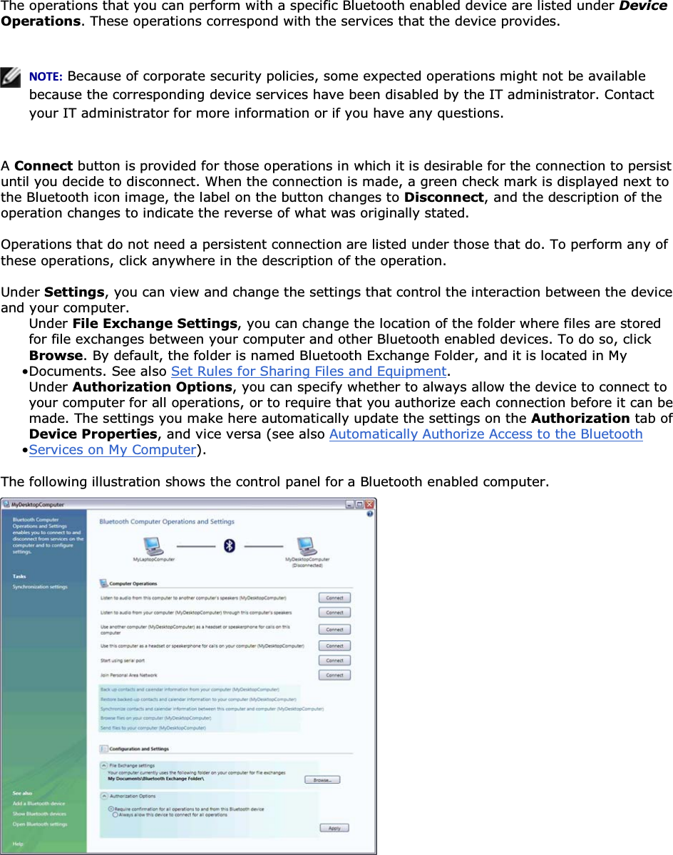 The operations that you can perform with a specific Bluetooth enabled device are listed under Device Operations. These operations correspond with the services that the device provides.    EKd͗ Because of corporate security policies, some expected operations might not be available because the corresponding device services have been disabled by the IT administrator. Contact your IT administrator for more information or if you have any questions.  A Connect button is provided for those operations in which it is desirable for the connection to persist until you decide to disconnect. When the connection is made, a green check mark is displayed next to the Bluetooth icon image, the label on the button changes to Disconnect, and the description of the operation changes to indicate the reverse of what was originally stated. Operations that do not need a persistent connection are listed under those that do. To perform any of these operations, click anywhere in the description of the operation. Under Settings, you can view and change the settings that control the interaction between the device and your computer.  • Under File Exchange Settings, you can change the location of the folder where files are stored for file exchanges between your computer and other Bluetooth enabled devices. To do so, click Browse. By default, the folder is named Bluetooth Exchange Folder, and it is located in My Documents. See also Set Rules for Sharing Files and Equipment.• Under Authorization Options, you can specify whether to always allow the device to connect to your computer for all operations, or to require that you authorize each connection before it can be made. The settings you make here automatically update the settings on the Authorization tab of Device Properties, and vice versa (see also Automatically Authorize Access to the Bluetooth Services on My Computer). The following illustration shows the control panel for a Bluetooth enabled computer.    