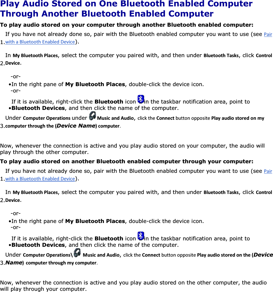  Play Audio Stored on One Bluetooth Enabled Computer Through Another Bluetooth Enabled Computer To play audio stored on your computer through another Bluetooth enabled computer: 1.If you have not already done so, pair with the Bluetooth enabled computer you want to use (see ). 2.In DǇůƵĞƚŽŽƚŚWůĂĐĞƐ, select the computer you paired with, and then under ůƵĞƚŽŽƚŚdĂƐŬƐ, click ŽŶƚƌŽůĞǀŝĐĞ. -or- • In the right pane of My Bluetooth Places, double-click the device icon. -or- • If it is available, right-click the Bluetooth icon  in the taskbar notification area, point to Bluetooth Devices, and then click the name of the computer. 3.Under ŽŵƉƵƚĞƌKƉĞƌĂƚŝŽŶƐunder DƵƐŝĐĂŶĚƵĚŝŽ, ŽŶŶĞĐƚWůĂǇĂƵĚŝŽƐƚŽƌĞĚŽŶŵǇĐŽŵƉƵƚĞƌƚŚƌŽƵŐŚƚŚĞ;Device NameͿĐŽŵƉƵƚĞƌ Now, whenever the connection is active and you play audio stored on your computer, the audio will play through the other computer. To play audio stored on another Bluetooth enabled computer through your computer: 1.If you have not already done so, pair with the Bluetooth enabled computer you want to use (see ). 2.In DǇůƵĞƚŽŽƚŚWůĂĐĞƐ, select the computer you paired with, and then under ůƵĞƚŽŽƚŚdĂƐŬƐ, click ŽŶƚƌŽůĞǀŝĐĞ. -or- • In the right pane of My Bluetooth Places, double-click the device icon.-or- • If it is available, right-click the Bluetooth icon  in the taskbar notification area, point to Bluetooth Devices, and then click the name of the computer.3.Under ŽŵƉƵƚĞƌKƉĞƌĂƚŝŽŶƐͰ DƵƐŝĐĂŶĚƵĚŝŽ, ŽŶŶĞĐƚWůĂǇĂƵĚŝŽƐƚŽƌĞĚŽŶƚŚĞ;Device NameͿ ĐŽŵƉƵƚĞƌƚŚƌŽƵŐŚŵǇĐŽŵƉƵƚĞƌ Now, whenever the connection is active and you play audio stored on the other computer, the audio will play through your computer.      