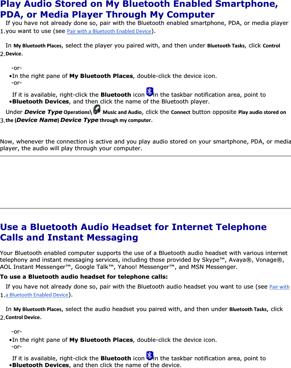  Play Audio Stored on My Bluetooth Enabled Smartphone, PDA, or Media Player Through My Computer 1.If you have not already done so, pair with the Bluetooth enabled smartphone, PDA, or media player you want to use (see ). 2.In DǇůƵĞƚŽŽƚŚWůĂĐĞƐ, select the player you paired with, and then under ůƵĞƚŽŽƚŚdĂƐŬƐ, click ŽŶƚƌŽůĞǀŝĐĞ. -or- • In the right pane of My Bluetooth Places, double-click the device icon. -or- • If it is available, right-click the Bluetooth icon  in the taskbar notification area, point to Bluetooth Devices, and then click the name of the Bluetooth player. 3.Under Device TypeKƉĞƌĂƚŝŽŶƐͰ DƵƐŝĐĂŶĚƵĚŝŽ, click the ŽŶŶĞĐƚ button opposite WůĂǇĂƵĚŝŽƐƚŽƌĞĚŽŶƚŚĞ;Device NameͿDevice TypeƚŚƌŽƵŐŚŵǇĐŽŵƉƵƚĞƌ. Now, whenever the connection is active and you play audio stored on your smartphone, PDA, or media player, the audio will play through your computer.     Use a Bluetooth Audio Headset for Internet Telephone Calls and Instant Messaging Your Bluetooth enabled computer supports the use of a Bluetooth audio headset with various internet telephony and instant messaging services, including those provided by Skype™, Avaya®, Vonage®, AOL Instant Messenger™, Google Talk™, Yahoo! Messenger™, and MSN Messenger. To use a Bluetooth audio headset for telephone calls: 1.If you have not already done so, pair with the Bluetooth audio headset you want to use (see ). 2.In DǇůƵĞƚŽŽƚŚWůĂĐĞƐ, select the audio headset you paired with, and then under ůƵĞƚŽŽƚŚdĂƐŬƐ, click ŽŶƚƌŽůĞǀŝĐĞ. -or- • In the right pane of My Bluetooth Places, double-click the device icon. -or- • If it is available, right-click the Bluetooth icon  in the taskbar notification area, point to Bluetooth Devices, and then click the name of the device. 