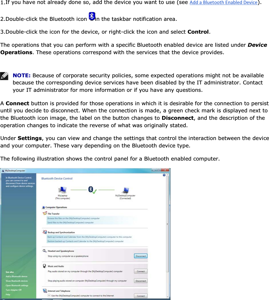 1.If you have not already done so, add the device you want to use (see ). 2.Double-click the Bluetooth icon  in the taskbar notification area.  3.Double-click the icon for the device, or right-click the icon and select Control. The operations that you can perform with a specific Bluetooth enabled device are listed under Device Operations. These operations correspond with the services that the device provides.    NOTE: Because of corporate security policies, some expected operations might not be available because the corresponding device services have been disabled by the IT administrator. Contact your IT administrator for more information or if you have any questions. A Connect button is provided for those operations in which it is desirable for the connection to persist until you decide to disconnect. When the connection is made, a green check mark is displayed next to the Bluetooth icon image, the label on the button changes to Disconnect, and the description of the operation changes to indicate the reverse of what was originally stated. Under Settings, you can view and change the settings that control the interaction between the device and your computer. These vary depending on the Bluetooth device type. The following illustration shows the control panel for a Bluetooth enabled computer.      