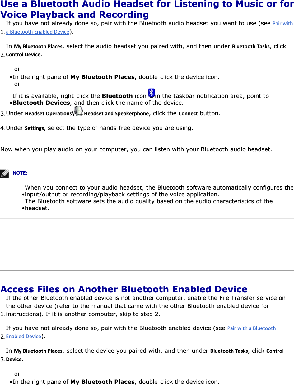  Use a Bluetooth Audio Headset for Listening to Music or for Voice Playback and Recording 1.If you have not already done so, pair with the Bluetooth audio headset you want to use (see ).  2.In DǇůƵĞƚŽŽƚŚWůĂĐĞƐ, select the audio headset you paired with, and then under ůƵĞƚŽŽƚŚdĂƐŬƐ, click ŽŶƚƌŽůĞǀŝĐĞ. -or- • In the right pane of My Bluetooth Places, double-click the device icon. -or- • If it is available, right-click the Bluetooth icon  in the taskbar notification area, point to Bluetooth Devices, and then click the name of the device.3.Under ,ĞĂĚƐĞƚKƉĞƌĂƚŝŽŶƐͰ ,ĞĂĚƐĞƚĂŶĚ^ƉĞĂŬĞƌƉŚŽŶĞ, click the ŽŶŶĞĐƚ button. 4.Under ^ĞƚƚŝŶŐƐ, select the type of hands-free device you are using. Now when you play audio on your computer, you can listen with your Bluetooth audio headset.    EKd͗• When you connect to your audio headset, the Bluetooth software automatically configures the input/output or recording/playback settings of the voice application.• The Bluetooth software sets the audio quality based on the audio characteristics of the headset.     Access Files on Another Bluetooth Enabled Device 1.If the other Bluetooth enabled device is not another computer, enable the File Transfer service on the other device (refer to the manual that came with the other Bluetooth enabled device for instructions). If it is another computer, skip to step 2. 2.If you have not already done so, pair with the Bluetooth enabled device (see ). 3.In DǇůƵĞƚŽŽƚŚWůĂĐĞƐ, select the device you paired with, and then under ůƵĞƚŽŽƚŚdĂƐŬƐ, click ŽŶƚƌŽůĞǀŝĐĞ. -or- • In the right pane of My Bluetooth Places, double-click the device icon. 