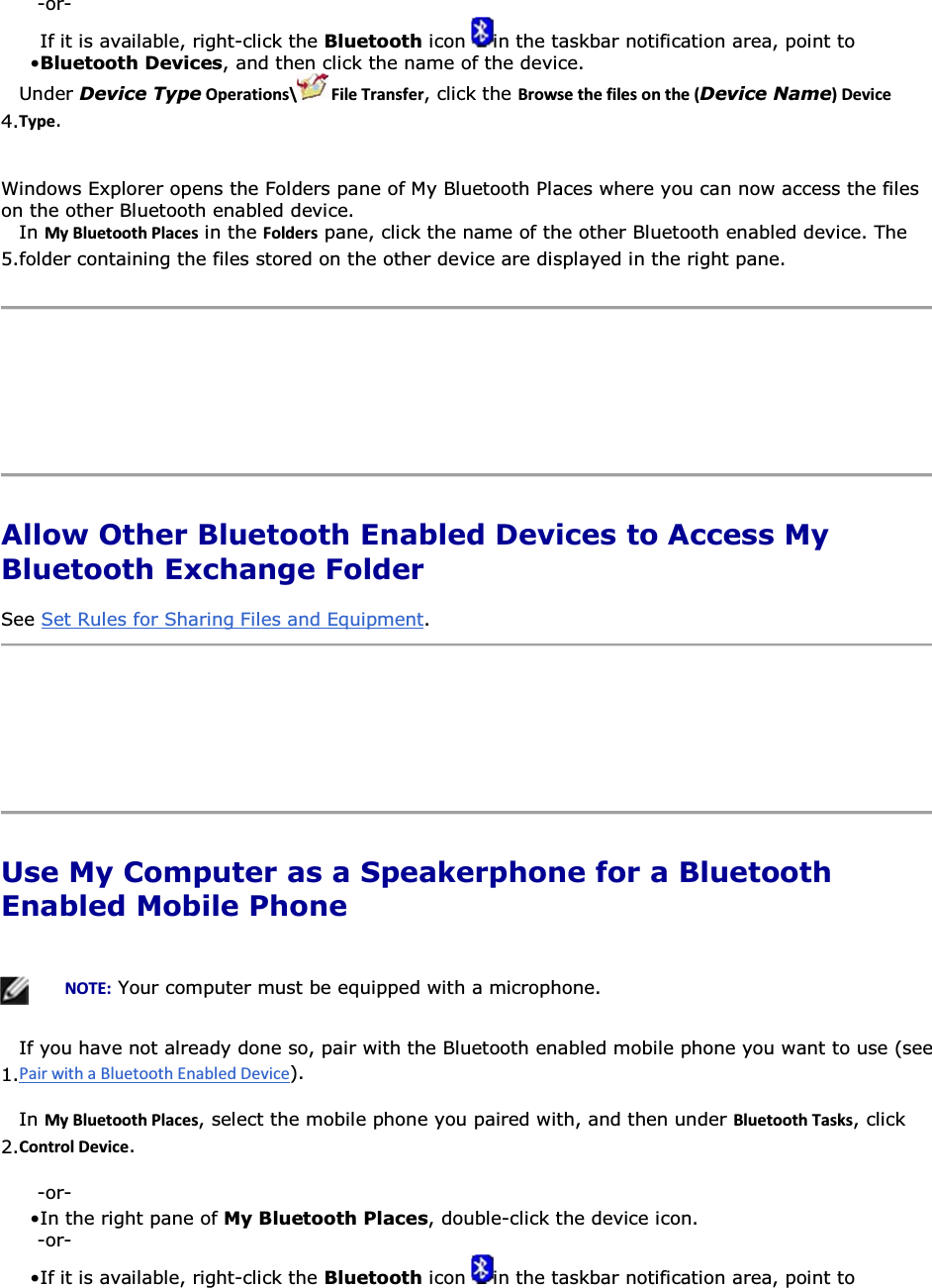 -or- • If it is available, right-click the Bluetooth icon  in the taskbar notification area, point to Bluetooth Devices, and then click the name of the device. 4.Under Device TypeKƉĞƌĂƚŝŽŶƐͰ &amp;ŝůĞdƌĂŶƐĨĞƌ, click the ƌŽǁƐĞƚŚĞĨŝůĞƐŽŶƚŚĞ;Device NameͿĞǀŝĐĞdǇƉĞ. Windows Explorer opens the Folders pane of My Bluetooth Places where you can now access the files on the other Bluetooth enabled device. 5.In DǇůƵĞƚŽŽƚŚWůĂĐĞƐ in the &amp;ŽůĚĞƌƐ pane, click the name of the other Bluetooth enabled device. The folder containing the files stored on the other device are displayed in the right pane.      Allow Other Bluetooth Enabled Devices to Access My Bluetooth Exchange Folder See Set Rules for Sharing Files and Equipment.     Use My Computer as a Speakerphone for a Bluetooth Enabled Mobile Phone      EKd͗ Your computer must be equipped with a microphone.  1.If you have not already done so, pair with the Bluetooth enabled mobile phone you want to use (see ). 2.In DǇůƵĞƚŽŽƚŚWůĂĐĞƐ, select the mobile phone you paired with, and then under ůƵĞƚŽŽƚŚdĂƐŬƐ, click ŽŶƚƌŽůĞǀŝĐĞ. -or- • In the right pane of My Bluetooth Places, double-click the device icon. -or- • If it is available, right-click the Bluetooth icon  in the taskbar notification area, point to 