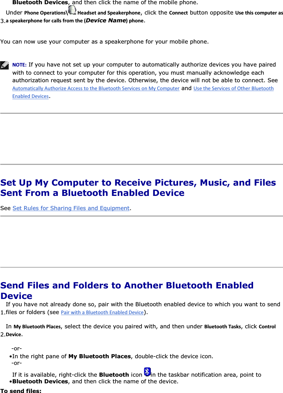 Bluetooth Devices, and then click the name of the mobile phone.3.Under WŚŽŶĞKƉĞƌĂƚŝŽŶƐͰ ,ĞĂĚƐĞƚĂŶĚ^ƉĞĂŬĞƌƉŚŽŶĞ, click the ŽŶŶĞĐƚ button opposite hƐĞƚŚŝƐĐŽŵƉƵƚĞƌĂƐĂƐƉĞĂŬĞƌƉŚŽŶĞĨŽƌĐĂůůƐĨƌŽŵƚŚĞ;Device NameͿƉŚŽŶĞ. You can now use your computer as a speakerphone for your mobile phone.    EKd͗ If you have not set up your computer to automatically authorize devices you have paired with to connect to your computer for this operation, you must manually acknowledge each authorization request sent by the device. Otherwise, the device will not be able to connect. See  and .      Set Up My Computer to Receive Pictures, Music, and Files Sent From a Bluetooth Enabled Device See Set Rules for Sharing Files and Equipment.     Send Files and Folders to Another Bluetooth Enabled Device 1.If you have not already done so, pair with the Bluetooth enabled device to which you want to send files or folders (see ). 2.In DǇůƵĞƚŽŽƚŚWůĂĐĞƐ, select the device you paired with, and then under ůƵĞƚŽŽƚŚdĂƐŬƐ, click ŽŶƚƌŽůĞǀŝĐĞ. -or- • In the right pane of My Bluetooth Places, double-click the device icon. -or- • If it is available, right-click the Bluetooth icon  in the taskbar notification area, point to Bluetooth Devices, and then click the name of the device. To send files: 