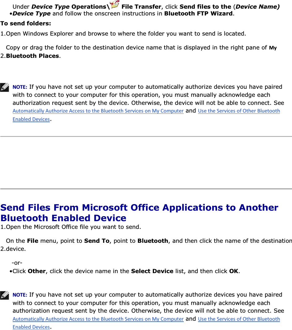 • Under Device Type Operations\  File Transfer, click Send files to the (Device Name) Device Type and follow the onscreen instructions in Bluetooth FTP Wizard. To send folders: 1.Open Windows Explorer and browse to where the folder you want to send is located.  2.Copy or drag the folder to the destination device name that is displayed in the right pane of DǇ Bluetooth Places.    EKd͗ If you have not set up your computer to automatically authorize devices you have paired with to connect to your computer for this operation, you must manually acknowledge each authorization request sent by the device. Otherwise, the device will not be able to connect. See  and .      Send Files From Microsoft Office Applications to Another Bluetooth Enabled Device 1.Open the Microsoft Office file you want to send. 2.On the File menu, point to Send To, point to Bluetooth, and then click the name of the destination device. -or- • Click Other, click the device name in the Select Device list, and then click OK.    EKd͗ If you have not set up your computer to automatically authorize devices you have paired with to connect to your computer for this operation, you must manually acknowledge each authorization request sent by the device. Otherwise, the device will not be able to connect. See  and .      