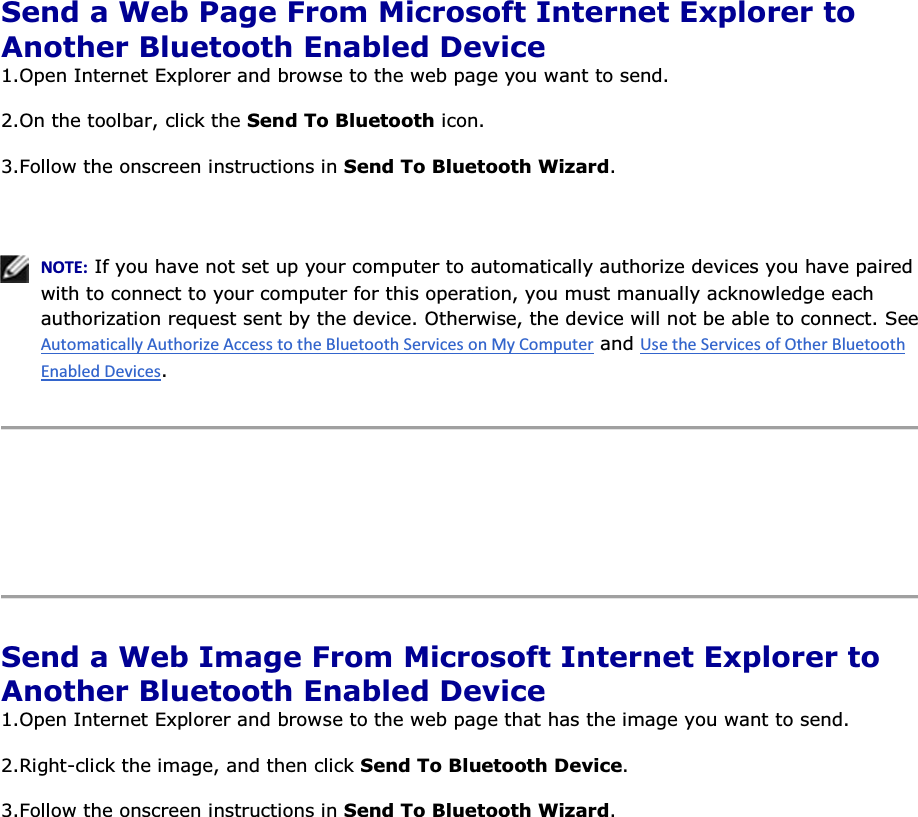  Send a Web Page From Microsoft Internet Explorer to Another Bluetooth Enabled Device 1.Open Internet Explorer and browse to the web page you want to send.  2.On the toolbar, click the Send To Bluetooth icon. 3.Follow the onscreen instructions in Send To Bluetooth Wizard.    EKd͗ If you have not set up your computer to automatically authorize devices you have paired with to connect to your computer for this operation, you must manually acknowledge each authorization request sent by the device. Otherwise, the device will not be able to connect. See  and .      Send a Web Image From Microsoft Internet Explorer to Another Bluetooth Enabled Device 1.Open Internet Explorer and browse to the web page that has the image you want to send. 2.Right-click the image, and then click Send To Bluetooth Device. 3.Follow the onscreen instructions in Send To Bluetooth Wizard.      