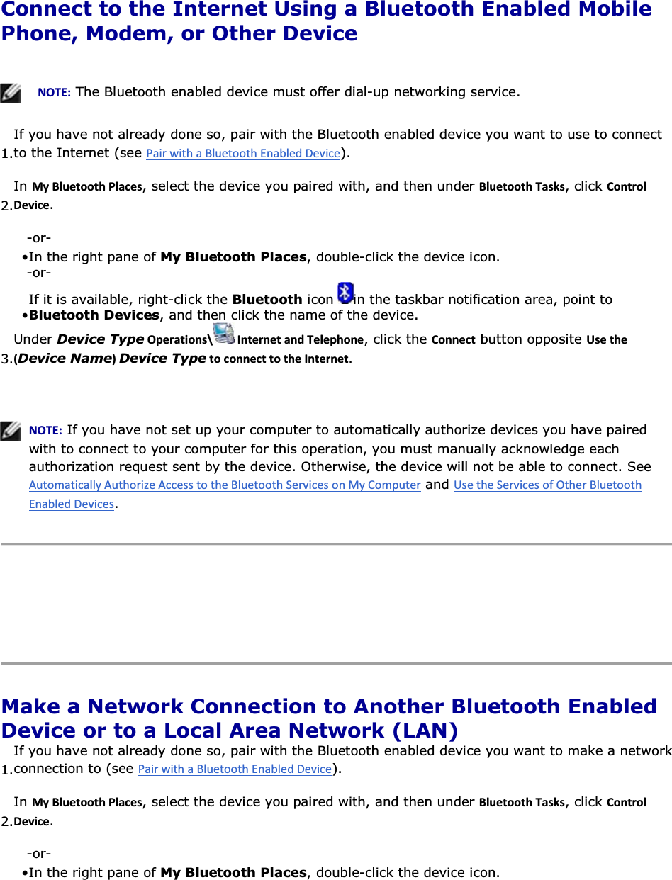  Connect to the Internet Using a Bluetooth Enabled Mobile Phone, Modem, or Other Device      EKd͗ The Bluetooth enabled device must offer dial-up networking service.  1.If you have not already done so, pair with the Bluetooth enabled device you want to use to connect to the Internet (see ). 2.In DǇůƵĞƚŽŽƚŚWůĂĐĞƐ, select the device you paired with, and then under ůƵĞƚŽŽƚŚdĂƐŬƐ, click ŽŶƚƌŽůĞǀŝĐĞ. -or- • In the right pane of My Bluetooth Places, double-click the device icon. -or- • If it is available, right-click the Bluetooth icon  in the taskbar notification area, point to Bluetooth Devices, and then click the name of the device. 3.Under Device TypeKƉĞƌĂƚŝŽŶƐͰ /ŶƚĞƌŶĞƚĂŶĚdĞůĞƉŚŽŶĞ, click the ŽŶŶĞĐƚ button opposite hƐĞƚŚĞ;Device NameͿDevice TypeƚŽĐŽŶŶĞĐƚƚŽƚŚĞ/ŶƚĞƌŶĞƚ.    EKd͗ If you have not set up your computer to automatically authorize devices you have paired with to connect to your computer for this operation, you must manually acknowledge each authorization request sent by the device. Otherwise, the device will not be able to connect. See  and .      Make a Network Connection to Another Bluetooth Enabled Device or to a Local Area Network (LAN) 1.If you have not already done so, pair with the Bluetooth enabled device you want to make a networkconnection to (see ). 2.In DǇůƵĞƚŽŽƚŚWůĂĐĞƐ, select the device you paired with, and then under ůƵĞƚŽŽƚŚdĂƐŬƐ, click ŽŶƚƌŽůĞǀŝĐĞ. -or- • In the right pane of My Bluetooth Places, double-click the device icon. 