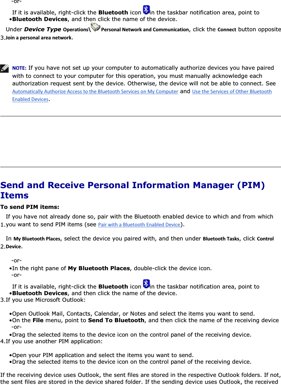-or- • If it is available, right-click the Bluetooth icon  in the taskbar notification area, point to Bluetooth Devices, and then click the name of the device. 3.Under Device Type KƉĞƌĂƚŝŽŶƐͰ WĞƌƐŽŶĂůEĞƚǁŽƌŬĂŶĚŽŵŵƵŶŝĐĂƚŝŽŶ, click the ŽŶŶĞĐƚ button opposite :ŽŝŶĂƉĞƌƐŽŶĂůĂƌĞĂŶĞƚǁŽƌŬ.    EKd͗ If you have not set up your computer to automatically authorize devices you have paired with to connect to your computer for this operation, you must manually acknowledge each authorization request sent by the device. Otherwise, the device will not be able to connect. See  and .      Send and Receive Personal Information Manager (PIM) Items To send PIM items: 1.If you have not already done so, pair with the Bluetooth enabled device to which and from which you want to send PIM items (see ). 2.In DǇůƵĞƚŽŽƚŚWůĂĐĞƐ, select the device you paired with, and then under ůƵĞƚŽŽƚŚdĂƐŬƐ, click ŽŶƚƌŽůĞǀŝĐĞ. -or- • In the right pane of My Bluetooth Places, double-click the device icon. -or- • If it is available, right-click the Bluetooth icon  in the taskbar notification area, point to Bluetooth Devices, and then click the name of the device. 3.If you use Microsoft Outlook: • Open Outlook Mail, Contacts, Calendar, or Notes and select the items you want to send.• On the File menu, point to Send To Bluetooth, and then click the name of the receiving device -or- • Drag the selected items to the device icon on the control panel of the receiving device. 4.If you use another PIM application: • Open your PIM application and select the items you want to send.• Drag the selected items to the device icon on the control panel of the receiving device. If the receiving device uses Outlook, the sent files are stored in the respective Outlook folders. If not, the sent files are stored in the device shared folder. If the sending device uses Outlook, the received 