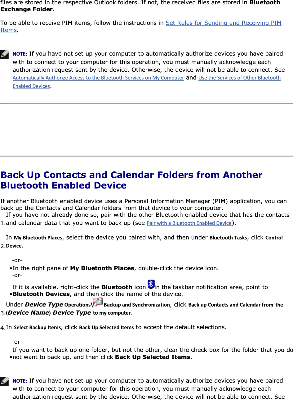 files are stored in the respective Outlook folders. If not, the received files are stored in Bluetooth Exchange Folder. To be able to receive PIM items, follow the instructions in Set Rules for Sending and Receiving PIM Items.     EKd͗ If you have not set up your computer to automatically authorize devices you have paired with to connect to your computer for this operation, you must manually acknowledge each authorization request sent by the device. Otherwise, the device will not be able to connect. See  and .      Back Up Contacts and Calendar Folders from Another Bluetooth Enabled Device If another Bluetooth enabled device uses a Personal Information Manager (PIM) application, you can back up the Contacts and Calendar folders from that device to your computer.  1.If you have not already done so, pair with the other Bluetooth enabled device that has the contacts and calendar data that you want to back up (see ). 2.In DǇůƵĞƚŽŽƚŚWůĂĐĞƐ, select the device you paired with, and then under ůƵĞƚŽŽƚŚdĂƐŬƐ, click ŽŶƚƌŽůĞǀŝĐĞ. -or- • In the right pane of My Bluetooth Places, double-click the device icon.-or- • If it is available, right-click the Bluetooth icon  in the taskbar notification area, point to Bluetooth Devices, and then click the name of the device.3.Under Device TypeKƉĞƌĂƚŝŽŶƐͰ ĂĐŬƵƉĂŶĚ^ǇŶĐŚƌŽŶŝǌĂƚŝŽŶ, click ĂĐŬƵƉŽŶƚĂĐƚƐĂŶĚĂůĞŶĚĂƌĨƌŽŵ ƚŚĞ ;Device NameͿ Device Type ƚŽŵǇĐŽŵƉƵƚĞƌ. 4.In ^ĞůĞĐƚĂĐŬƵƉ/ƚĞŵƐ, click ĂĐŬhƉ^ĞůĞĐƚĞĚ/ƚĞŵƐ to accept the default selections. -or- • If you want to back up one folder, but not the other, clear the check box for the folder that you do not want to back up, and then click Back Up Selected Items.   EKd͗ If you have not set up your computer to automatically authorize devices you have paired with to connect to your computer for this operation, you must manually acknowledge each authorization request sent by the device. Otherwise, the device will not be able to connect. See 