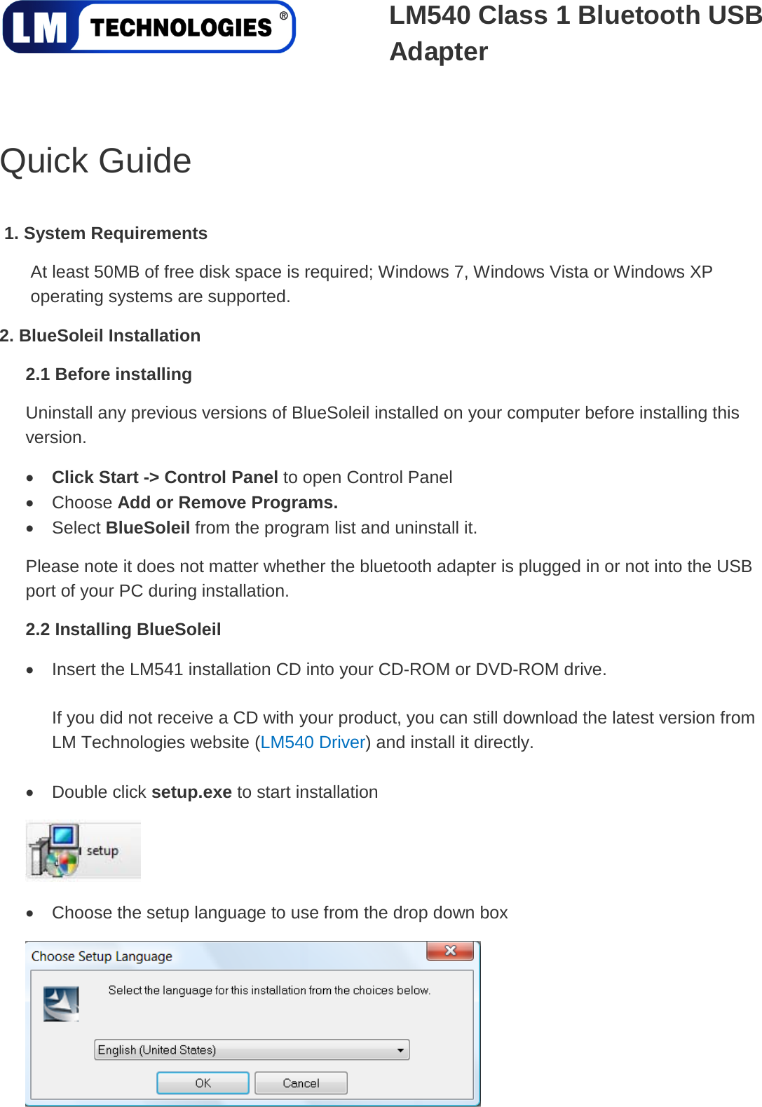   LM540 Class 1 Bluetooth USB Adapter   Quick Guide  1. System RequirementsAt least 50MB of free disk space is required; Windows 7, Windows Vista or Windows XP operating systems are supported.   2. BlueSoleil Installation 2.1 Before installing • Uninstall any previous versions of BlueSoleil installed on your computer before installing this version. • Click Start -&gt; Control Panel to open Control Panel • Choose Add or Remove Programs.  Please note it does not matter whether the bluetooth adapter is plugged in or not into the USB port of your PC during installation. Select BlueSoleil from the program list and uninstall it. 2.2 Installing BlueSoleil • Insert the LM541 installation CD into your CD-ROM or DVD-ROM drive.  If you did not receive a CD with your product, you can still download the latest version from LM Technologies website (LM540 Driver) and install it directly.  • Double click setup.exe to start installation  • Choose the setup language to use from the drop down box  