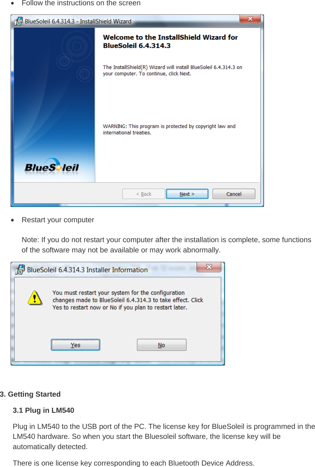 • Follow the instructions on the screen  • Restart your computer  Note: If you do not restart your computer after the installation is complete, some functions of the software may not be available or may work abnormally.   3. Getting Started 3.1 Plug in LM540 Plug in LM540 to the USB port of the PC. The license key for BlueSoleil is programmed in the LM540 hardware. So when you start the Bluesoleil software, the license key will be automatically detected. There is one license key corresponding to each Bluetooth Device Address. 