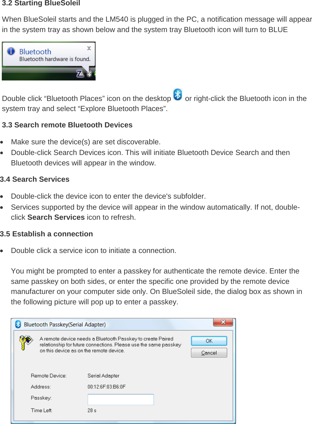   3.2 Starting BlueSoleil When BlueSoleil starts and the LM540 is plugged in the PC, a notification message will appear in the system tray as shown below and the system tray Bluetooth icon will turn to BLUE  Double click “Bluetooth Places” icon on the desktop   or right-click the Bluetooth icon in the system tray and select “Explore Bluetooth Places”.  3.3 Search remote Bluetooth Devices • Make sure the device(s) are set discoverable. • Double-click Search Devices icon. This will initiate Bluetooth Device Search and then Bluetooth devices will appear in the window. 3.4 Search Services • Double-click the device icon to enter the device&apos;s subfolder.  • Services supported by the device will appear in the window automatically. If not, double-click Search Services icon to refresh. 3.5 Establish a connection • Double click a service icon to initiate a connection.  You might be prompted to enter a passkey for authenticate the remote device. Enter the same passkey on both sides, or enter the specific one provided by the remote device manufacturer on your computer side only. On BlueSoleil side, the dialog box as shown in the following picture will pop up to enter a passkey.       