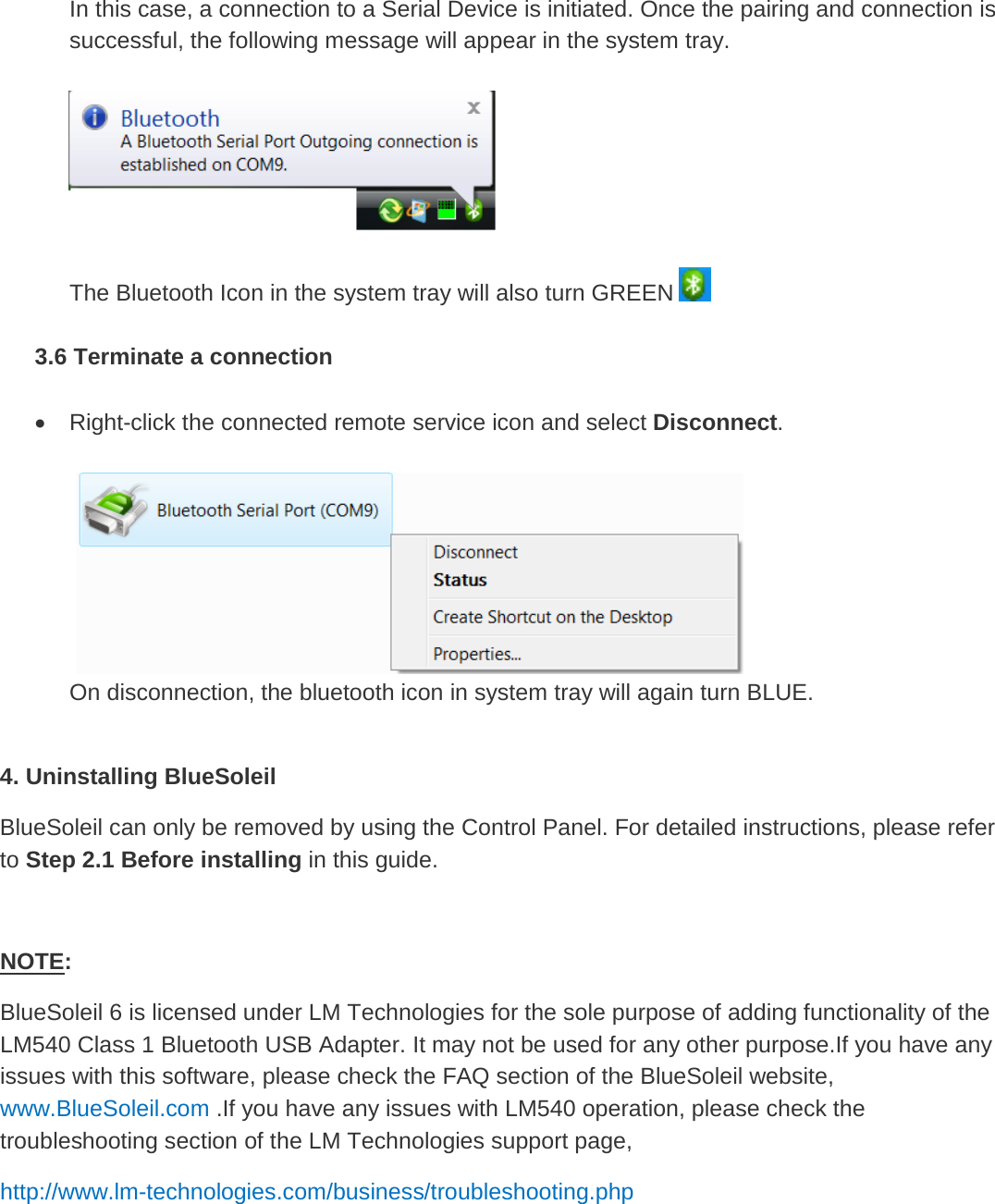 In this case, a connection to a Serial Device is initiated. Once the pairing and connection is successful, the following message will appear in the system tray.    The Bluetooth Icon in the system tray will also turn GREEN    3.6 Terminate a connection  • Right-click the connected remote service icon and select Disconnect.     On disconnection, the bluetooth icon in system tray will again turn BLUE.  4. Uninstalling BlueSoleil BlueSoleil can only be removed by using the Control Panel. For detailed instructions, please refer to Step 2.1 Before installing in this guide.  NOTEBlueSoleil 6 is licensed under LM Technologies for the sole purpose of adding functionality of the LM540 Class 1 Bluetooth USB Adapter. It may not be used for any other purpose.If you have any issues with this software, please check the FAQ section of the BlueSoleil website, :  www.BlueSoleil.com .If you have any issues with LM540 operation, please check the troubleshooting section of the LM Technologies support page,  http://www.lm-technologies.com/business/troubleshooting.php        