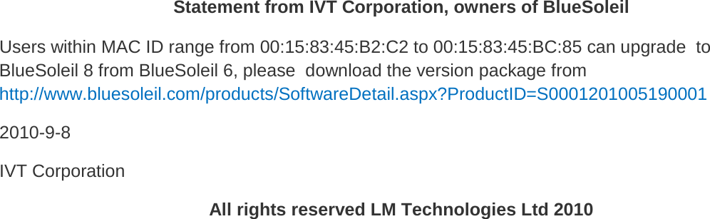   Statement from IVT Corporation, owners of BlueSoleil Users within MAC ID range from 00:15:83:45:B2:C2 to 00:15:83:45:BC:85 can upgrade  to BlueSoleil 8 from BlueSoleil 6, please  download the version package from http://www.bluesoleil.com/products/SoftwareDetail.aspx?ProductID=S0001201005190001  2010-9-8  IVT Corporation All rights reserved LM Technologies Ltd 2010 