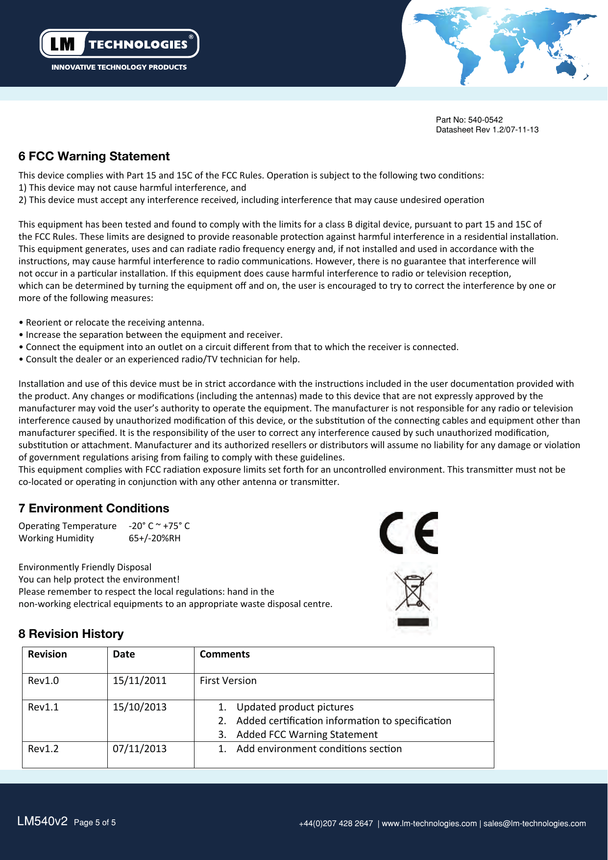 LM540v2  Page 5 of 5 +44(0)207 428 2647  | www.lm-technologies.com | sales@lm-technologies.com8 Revision History6 FCC Warning StatementThis device complies with Part 15 and 15C of the FCC Rules. Operaon is subject to the following two condions: 1) This device may not cause harmful interference, and 2) This device must accept any interference received, including interference that may cause undesired operaon This equipment has been tested and found to comply with the limits for a class B digital device, pursuant to part 15 and 15C ofthe FCC Rules. These limits are designed to provide reasonable protecon against harmful interference in a residenal installaon. This equipment generates, uses and can radiate radio frequency energy and, if not installed and used in accordance with the instrucons, may cause harmful interference to radio communicaons. However, there is no guarantee that interference will not occur in a parcular installaon. If this equipment does cause harmful interference to radio or television recepon, which can be determined by turning the equipment oﬀ and on, the user is encouraged to try to correct the interference by one or more of the following measures: • Reorient or relocate the receiving antenna. • Increase the separaon between the equipment and receiver. • Connect the equipment into an outlet on a circuit diﬀerent from that to which the receiver is connected. • Consult the dealer or an experienced radio/TV technician for help. Installaon and use of this device must be in strict accordance with the instrucons included in the user documentaon provided withthe product. Any changes or modiﬁcaons (including the antennas) made to this device that are not expressly approved by the manufacturer may void the user’s authority to operate the equipment. The manufacturer is not responsible for any radio or televisioninterference caused by unauthorized modiﬁcaon of this device, or the substuon of the connecng cables and equipment other than manufacturer speciﬁed. It is the responsibility of the user to correct any interference caused by such unauthorized modiﬁcaon, substuon or aachment. Manufacturer and its authorized resellers or distributors will assume no liability for any damage or violaon of government regulaons arising from failing to comply with these guidelines. This equipment complies with FCC radiaon exposure limits set forth for an uncontrolled environment. This transmier must not be co-located or operang in conjuncon with any other antenna or transmier.Product: LM540Part No: 540-0542Datasheet Rev 1.2/07-11-13Revision Date CommentsRev1.0 15/11/2011 First VersionRev1.1 15/10/2013 1. Updated product pictures2. Added cerﬁcaon informaon to speciﬁcaon3. Added FCC Warning StatementRev1.2 07/11/20131. Add environment condions secon7 Environment ConditionsOperang Temperature   -20° C ~ +75° CWorking Humidity  65+/-20%RHEnvironmently Friendly DisposalYou can help protect the environment!Please remember to respect the local regulaons: hand in thenon-working electrical equipments to an appropriate waste disposal centre.