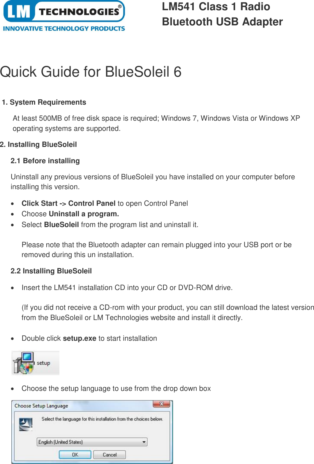  LM541 Class 1 Radio  Bluetooth USB Adapter  Quick Guide for BlueSoleil 6   1. System Requirements  At least 500MB of free disk space is required; Windows 7, Windows Vista or Windows XP operating systems are supported. 2. Installing BlueSoleil 2.1 Before installing Uninstall any previous versions of BlueSoleil you have installed on your computer before installing this version.  Click Start -&gt; Control Panel to open Control Panel   Choose Uninstall a program.    Select BlueSoleil from the program list and uninstall it.  Please note that the Bluetooth adapter can remain plugged into your USB port or be removed during this un installation. 2.2 Installing BlueSoleil   Insert the LM541 installation CD into your CD or DVD-ROM drive.  (If you did not receive a CD-rom with your product, you can still download the latest version from the BlueSoleil or LM Technologies website and install it directly.    Double click setup.exe to start installation    Choose the setup language to use from the drop down box  