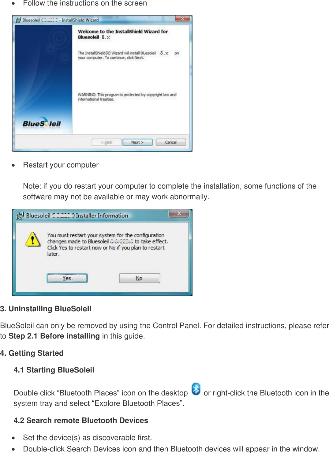   Follow the instructions on the screen    Restart your computer  Note: if you do restart your computer to complete the installation, some functions of the software may not be available or may work abnormally.  3. Uninstalling BlueSoleil BlueSoleil can only be removed by using the Control Panel. For detailed instructions, please refer to Step 2.1 Before installing in this guide. 4. Getting Started 4.1 Starting BlueSoleil Double click “Bluetooth Places” icon on the desktop   or right-click the Bluetooth icon in the system tray and select “Explore Bluetooth Places”. 4.2 Search remote Bluetooth Devices   Set the device(s) as discoverable first.    Double-click Search Devices icon and then Bluetooth devices will appear in the window.   