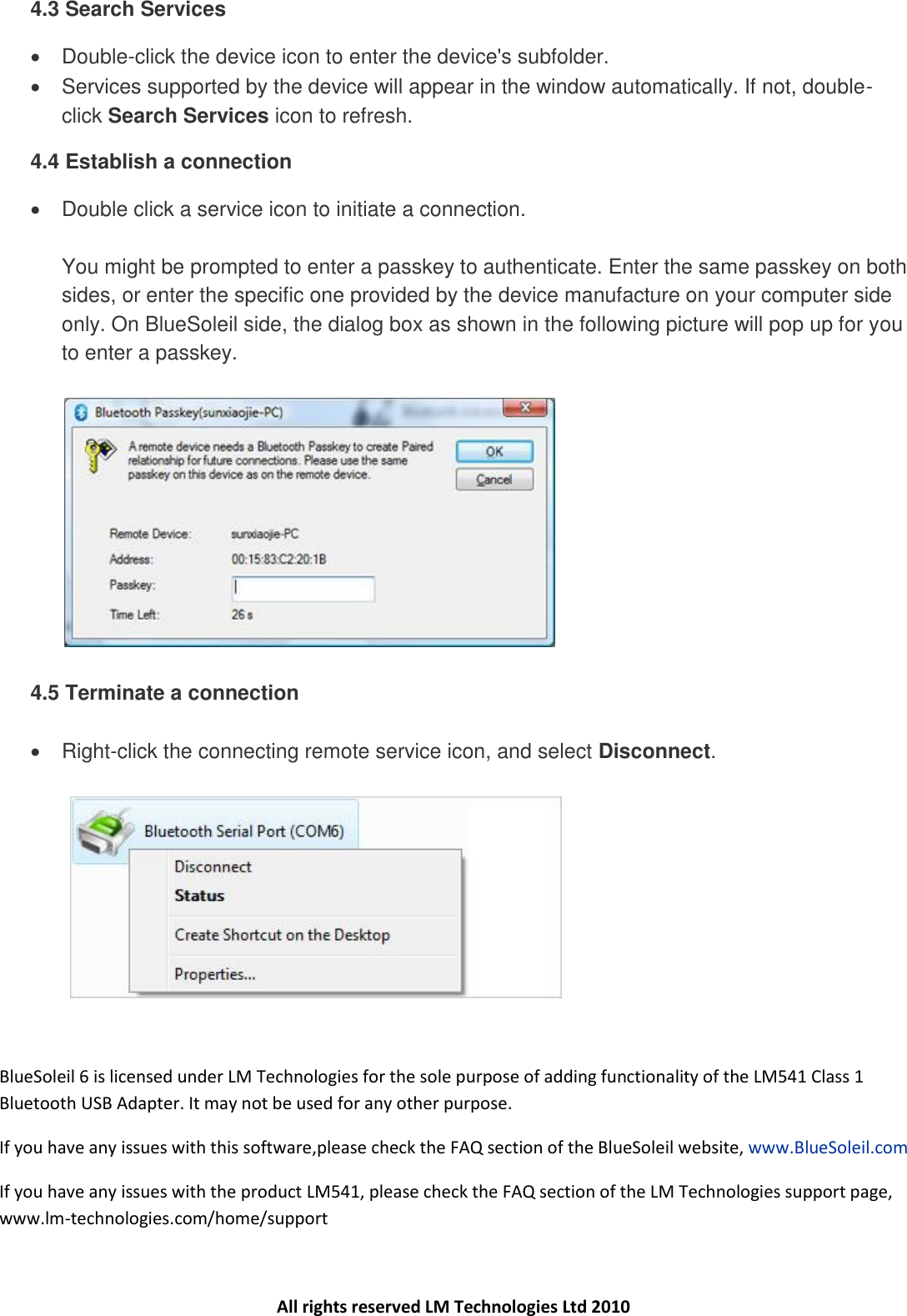 4.3 Search Services   Double-click the device icon to enter the device&apos;s subfolder.    Services supported by the device will appear in the window automatically. If not, double-click Search Services icon to refresh. 4.4 Establish a connection   Double click a service icon to initiate a connection.  You might be prompted to enter a passkey to authenticate. Enter the same passkey on both sides, or enter the specific one provided by the device manufacture on your computer side only. On BlueSoleil side, the dialog box as shown in the following picture will pop up for you to enter a passkey.       4.5 Terminate a connection    Right-click the connecting remote service icon, and select Disconnect.     BlueSoleil 6 is licensed under LM Technologies for the sole purpose of adding functionality of the LM541 Class 1 Bluetooth USB Adapter. It may not be used for any other purpose. If you have any issues with this software,please check the FAQ section of the BlueSoleil website, www.BlueSoleil.com  If you have any issues with the product LM541, please check the FAQ section of the LM Technologies support page, www.lm-technologies.com/home/support   All rights reserved LM Technologies Ltd 2010 