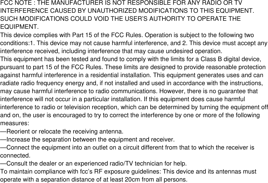 FCC NOTE : THE MANUFACTURER IS NOT RESPONSIBLE FOR ANY RADIO OR TVINTERFERENCE CAUSED BY UNAUTHORIZED MODIFICATIONS TO THIS EQUIPMENT.SUCH MODIFICATIONS COULD VOID THE USER’S AUTHORITY TO OPERATE THEEQUIPMENT.This device complies with Part 15 of the FCC Rules. Operation is subject to the following twoconditions:1. This device may not cause harmful interference, and 2. This device must accept anyinterference received, including interference that may cause undesired operation.This equipment has been tested and found to comply with the limits for a Class B digital device,pursuant to part 15 of the FCC Rules. These limits are designed to provide reasonable protectionagainst harmful interference in a residential installation. This equipment generates uses and canradiate radio frequency energy and, if not installed and used in accordance with the instructions,may cause harmful interference to radio communications. However, there is no guarantee thatinterference will not occur in a particular installation. If this equipment does cause harmfulinterference to radio or television reception, which can be determined by turning the equipment offand on, the user is encouraged to try to correct the interference by one or more of the followingmeasures:—Reorient or relocate the receiving antenna.—Increase the separation between the equipment and receiver.—Connect the equipment into an outlet on a circuit different from that to which the receiver isconnected.—Consult the dealer or an experienced radio/TV technician for help.To maintain compliance with fcc’s RF exposure guidelines: This device and its antennas mustoperate with a separation distance of at least 20cm from all persons.