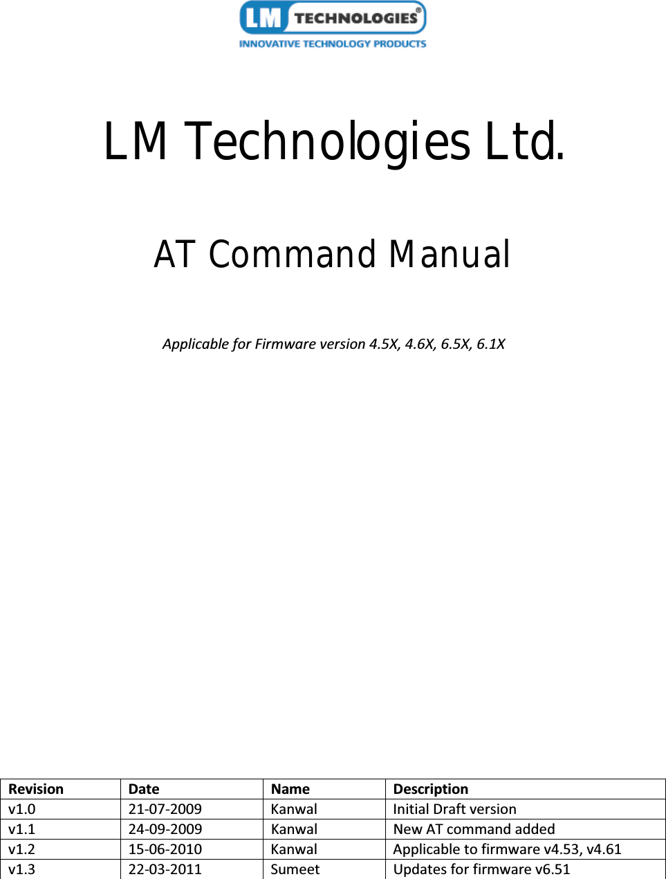 LM Technologies Ltd.AT Command ManualApplicable for Firmware version 4.5X, 4.6X, 6.5X, 6.1XRevision Date Name Descriptionv1.0 21-07-2009 Kanwal Initial Draft versionv1.1 24-09-2009 Kanwal New AT command addedv1.2 15-06-2010 Kanwal Applicable to firmware v4.53, v4.61v1.3 22-03-2011 Sumeet Updates for firmware v6.51