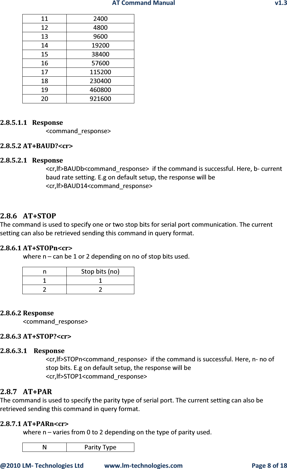 AT Command Manual v1.3@2010 LM- Technologies Ltd  www.lm-technologies.com Page 8 of 1811 240012 480013 960014 1920015 3840016 5760017 11520018 23040019 46080020 9216002.8.5.1.1 Response&lt;command_response&gt;2.8.5.2 AT+BAUD?&lt;cr&gt;2.8.5.2.1 Response&lt;cr,lf&gt;BAUDb&lt;command_response&gt; if the command is successful. Here, b- current baud rate setting. E.g on default setup, the response will be &lt;cr,lf&gt;BAUD14&lt;command_response&gt;2.8.6 AT+STOPThe command is used to specify one or two stop bits for serial port communication. The current setting can also be retrieved sending this command in query format.2.8.6.1 AT+STOPn&lt;cr&gt;where n – can be 1 or 2 depending on no of stop bits used.n Stop bits (no)11222.8.6.2 Response&lt;command_response&gt;2.8.6.3 AT+STOP?&lt;cr&gt;2.8.6.3.1 Response&lt;cr,lf&gt;STOPn&lt;command_response&gt;  if the command is successful. Here, n- no of stop bits. E.g on default setup, the response will be  &lt;cr,lf&gt;STOP1&lt;command_response&gt;2.8.7 AT+PARThe command is used to specify the parity type of serial port. The current setting can also be retrieved sending this command in query format.2.8.7.1 AT+PARn&lt;cr&gt;where n – varies from 0 to 2 depending on the type of parity used.N Parity Type