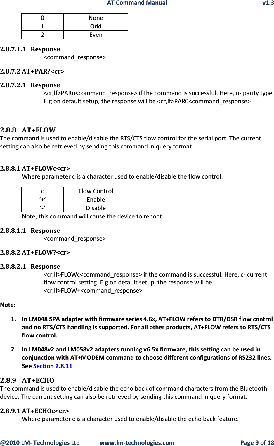 AT Command Manual v1.3@2010 LM- Technologies Ltd  www.lm-technologies.com Page 9 of 180None1Odd2Even2.8.7.1.1 Response&lt;command_response&gt;2.8.7.2 AT+PAR?&lt;cr&gt;2.8.7.2.1 Response&lt;cr,lf&gt;PARn&lt;command_response&gt; if the command is successful. Here, n- parity type.E.g on default setup, the response will be &lt;cr,lf&gt;PAR0&lt;command_response&gt;2.8.8 AT+FLOWThe command is used to enable/disable the RTS/CTS flow control for the serial port. The current setting can also be retrieved by sending this command in query format.2.8.8.1 AT+FLOWc&lt;cr&gt;Where parameter c is a character used to enable/disable the flow control.cFlow Control‘+’ Enable‘-‘ DisableNote, this command will cause the device to reboot.2.8.8.1.1 Response&lt;command_response&gt;2.8.8.2 AT+FLOW?&lt;cr&gt;2.8.8.2.1 Response&lt;cr,lf&gt;FLOWc&lt;command_response&gt; if the command is successful. Here, c- current flow control setting. E.g on default setup, the response will be  &lt;cr,lf&gt;FLOW+&lt;command_response&gt;Note:1. In LM048 SPA adapter with firmware series 4.6x, AT+FLOW refers to DTR/DSR flow control and no RTS/CTS handling is supported. For all other products, AT+FLOW refers to RTS/CTS flow control.2. In LM048v2 and LM058v2 adapters running v6.5x firmware, this setting can be used in conjunction with AT+MODEM command to choose different configurations of RS232 lines. See Section 2.8.112.8.9 AT+ECHOThe command is used to enable/disable the echo back of command characters from the Bluetooth device. The current setting can also be retrieved by sending this command in query format.2.8.9.1 AT+ECHOc&lt;cr&gt;Where parameter c is a character used to enable/disable the echo back feature.