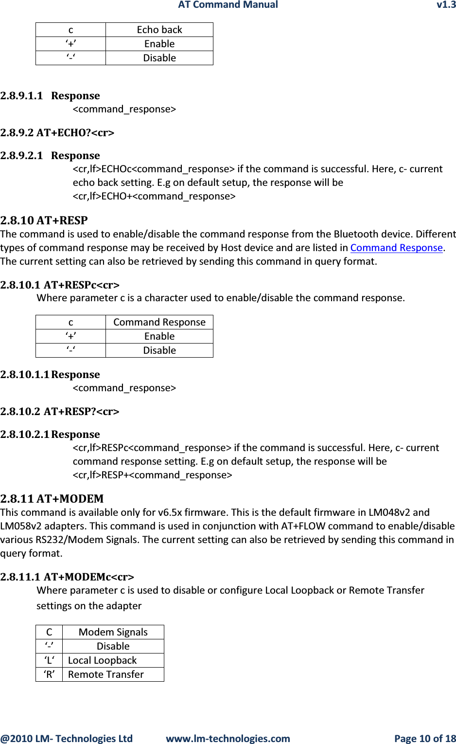 AT Command Manual v1.3@2010 LM- Technologies Ltd  www.lm-technologies.com Page 10 of 18c Echo back‘+’ Enable‘-‘ Disable2.8.9.1.1 Response&lt;command_response&gt;2.8.9.2 AT+ECHO?&lt;cr&gt;2.8.9.2.1 Response&lt;cr,lf&gt;ECHOc&lt;command_response&gt; if the command is successful. Here, c- current echo back setting. E.g on default setup, the response will be  &lt;cr,lf&gt;ECHO+&lt;command_response&gt;2.8.10 AT+RESPThe command is used to enable/disable the command response from the Bluetooth device. Different types of command response may be received by Host device and are listed in Command Response.The current setting can also be retrieved by sending this command in query format.2.8.10.1 AT+RESPc&lt;cr&gt;Where parameter c is a character used to enable/disable the command response.c Command Response‘+’ Enable‘-‘ Disable2.8.10.1.1 Response&lt;command_response&gt;2.8.10.2 AT+RESP?&lt;cr&gt;2.8.10.2.1 Response&lt;cr,lf&gt;RESPc&lt;command_response&gt; if the command is successful. Here, c- current command response setting. E.g on default setup, the response will be &lt;cr,lf&gt;RESP+&lt;command_response&gt;2.8.11 AT+MODEMThis command is available only for v6.5x firmware. This is the default firmware in LM048v2 and LM058v2 adapters. This command is used in conjunction with AT+FLOW command to enable/disable various RS232/Modem Signals. The current setting can also be retrieved by sending this command in query format.2.8.11.1 AT+MODEMc&lt;cr&gt;Where parameter c is used to disable or configure Local Loopback or Remote Transfer settings on the adapterC Modem Signals‘-’ Disable‘L‘ Local Loopback‘R’ Remote Transfer