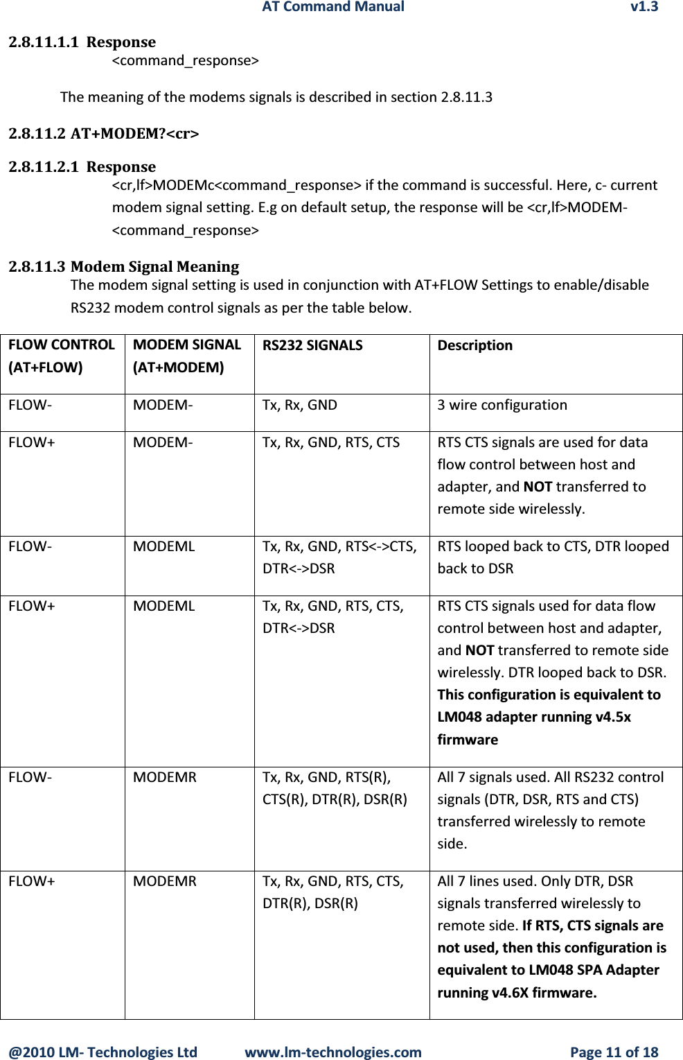 AT Command Manual v1.3@2010 LM- Technologies Ltd  www.lm-technologies.com Page 11 of 182.8.11.1.1 Response&lt;command_response&gt;The meaning of the modems signals is described in section 2.8.11.32.8.11.2 AT+MODEM?&lt;cr&gt;2.8.11.2.1 Response&lt;cr,lf&gt;MODEMc&lt;command_response&gt; if the command is successful. Here, c- current modem signal setting. E.g on default setup, the response will be &lt;cr,lf&gt;MODEM-&lt;command_response&gt;2.8.11.3 Modem Signal MeaningThe modem signal setting is used in conjunction with AT+FLOW Settings to enable/disable RS232 modem control signals as per the table below.FLOW CONTROL(AT+FLOW)MODEM SIGNAL(AT+MODEM)RS232 SIGNALS DescriptionFLOW- MODEM- Tx, Rx, GND 3 wire configurationFLOW+ MODEM- Tx, Rx, GND, RTS, CTS RTS CTS signals are used for data flow control between host and adapter, and NOT transferred to remote side wirelessly.FLOW- MODEML Tx, Rx, GND, RTS&lt;-&gt;CTS,  DTR&lt;-&gt;DSRRTS looped back to CTS, DTR looped back to DSRFLOW+ MODEML Tx, Rx, GND, RTS, CTS, DTR&lt;-&gt;DSRRTS CTS signals used for data flow control between host and adapter, and NOT transferred to remote side wirelessly. DTR looped back to DSR. This configuration is equivalent to LM048 adapter running v4.5xfirmwareFLOW- MODEMR Tx, Rx, GND, RTS(R), CTS(R), DTR(R), DSR(R)All 7 signals used. All RS232 control signals (DTR, DSR, RTS and CTS) transferred wirelessly to remote side.FLOW+MODEMR Tx, Rx, GND, RTS, CTS, DTR(R), DSR(R) All 7 lines used. Only DTR, DSR signals transferred wirelessly to remote side. If RTS, CTS signals are not used, then this configuration is equivalent to LM048 SPA Adapter running v4.6X firmware.