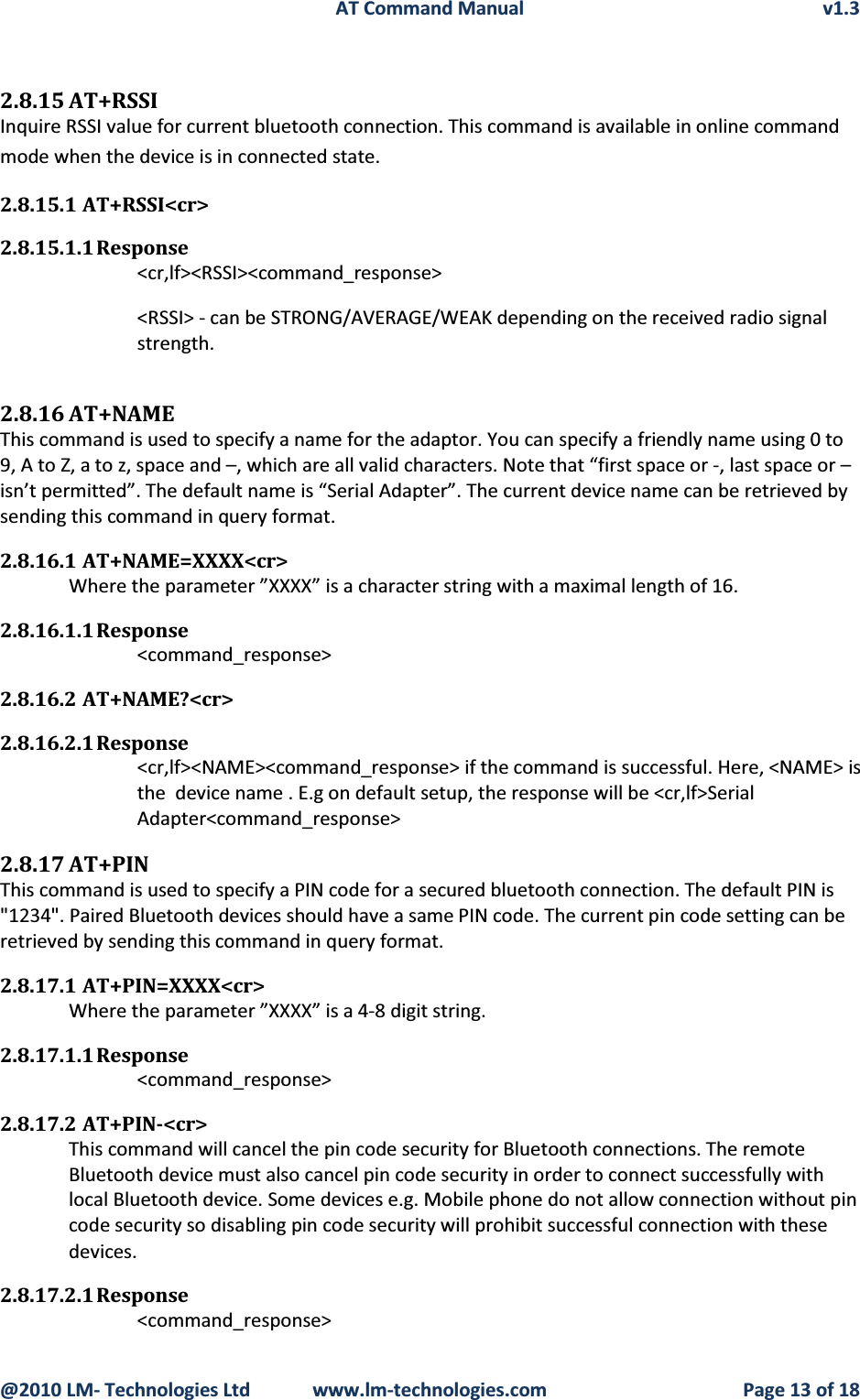 AT Command Manual v1.3@2010 LM- Technologies Ltd  www.lm-technologies.com Page 13 of 182.8.15 AT+RSSIInquire RSSI value for current bluetooth connection. This command is available in online command mode when the device is in connected state.2.8.15.1 AT+RSSI&lt;cr&gt;2.8.15.1.1 Response&lt;cr,lf&gt;&lt;RSSI&gt;&lt;command_response&gt;&lt;RSSI&gt; - can be STRONG/AVERAGE/WEAK depending on the received radio signal strength.2.8.16 AT+NAMEThis command is used to specify a name for the adaptor. You can specify a friendly name using 0 to 9, A to Z, a to z, space and –, which are all valid characters. Note that “first space or -, last space or –isn’t permitted”. The default name is “Serial Adapter”. The current device name can be retrieved bysending this command in query format.2.8.16.1 AT+NAME=XXXX&lt;cr&gt;Where the parameter ”XXXX” is a character string with a maximal length of 16.2.8.16.1.1 Response&lt;command_response&gt;2.8.16.2 AT+NAME?&lt;cr&gt;2.8.16.2.1 Response&lt;cr,lf&gt;&lt;NAME&gt;&lt;command_response&gt; if the command is successful. Here, &lt;NAME&gt; is the  device name . E.g on default setup, the response will be &lt;cr,lf&gt;Serial Adapter&lt;command_response&gt;2.8.17 AT+PINThis command is used to specify a PIN code for a secured bluetooth connection. The default PIN is &quot;1234&quot;. Paired Bluetooth devices should have a same PIN code. The current pin code setting can be retrieved by sending this command in query format.2.8.17.1 AT+PIN=XXXX&lt;cr&gt;Where the parameter ”XXXX” is a 4-8 digit string.2.8.17.1.1 Response&lt;command_response&gt;2.8.17.2 AT+PIN-&lt;cr&gt;This command will cancel the pin code security for Bluetooth connections. The remote Bluetooth device must also cancel pin code security in order to connect successfully with local Bluetooth device. Some devices e.g. Mobile phone do not allow connection without pin code security so disabling pin code security will prohibit successful connection with these devices.2.8.17.2.1 Response&lt;command_response&gt;