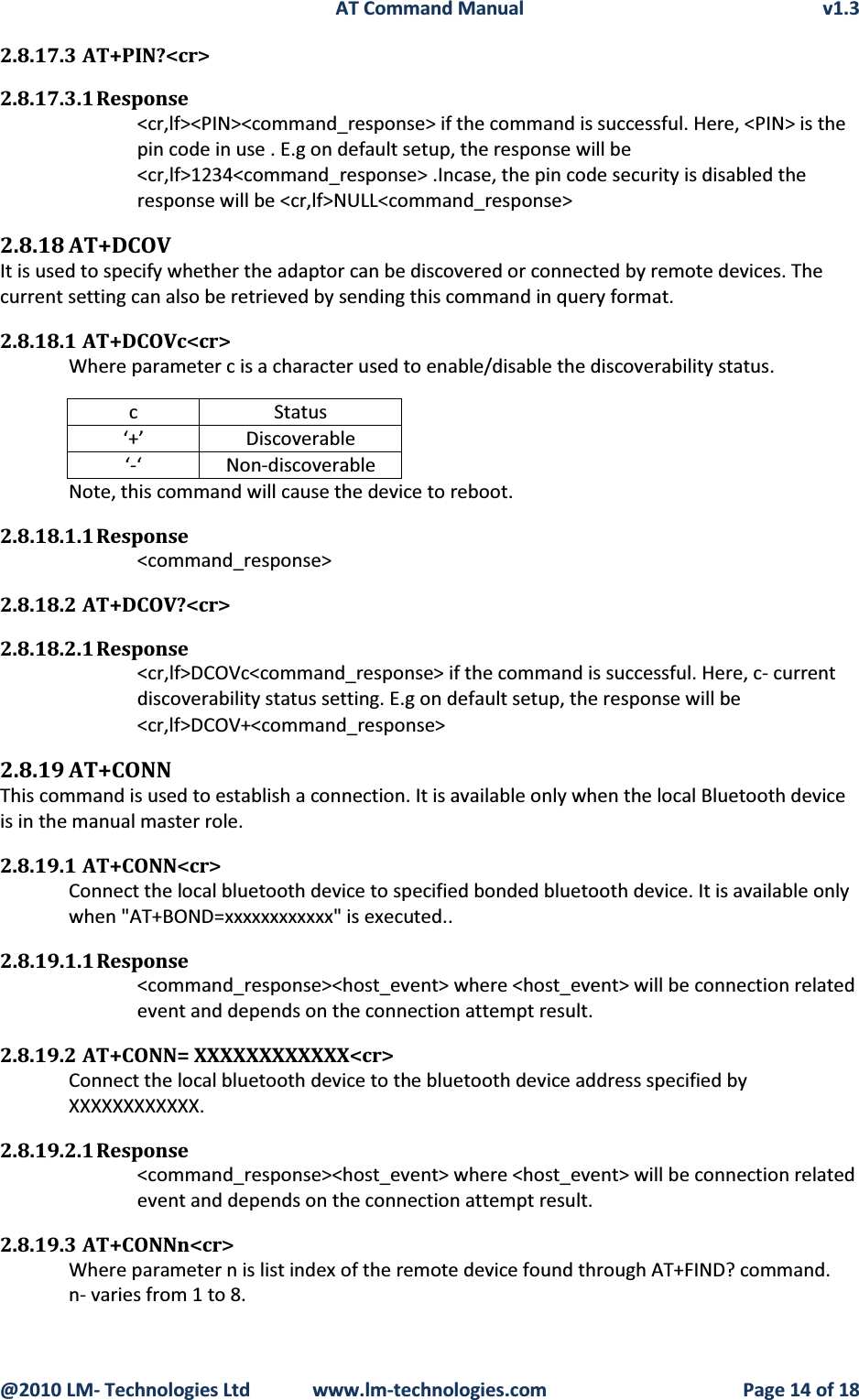 AT Command Manual v1.3@2010 LM- Technologies Ltd  www.lm-technologies.com Page 14 of 182.8.17.3 AT+PIN?&lt;cr&gt;2.8.17.3.1 Response&lt;cr,lf&gt;&lt;PIN&gt;&lt;command_response&gt; if the command is successful. Here, &lt;PIN&gt; is the pin code in use . E.g on default setup, the response will be&lt;cr,lf&gt;1234&lt;command_response&gt; .Incase, the pin code security is disabled the response will be &lt;cr,lf&gt;NULL&lt;command_response&gt;2.8.18 AT+DCOVIt is used to specify whether the adaptor can be discovered or connected by remote devices. The current setting can also be retrieved by sending this command in query format.2.8.18.1 AT+DCOVc&lt;cr&gt;Where parameter c is a character used to enable/disable the discoverability status.c Status‘+’ Discoverable‘-‘ Non-discoverableNote, this command will cause the device to reboot.2.8.18.1.1 Response&lt;command_response&gt;2.8.18.2 AT+DCOV?&lt;cr&gt;2.8.18.2.1 Response&lt;cr,lf&gt;DCOVc&lt;command_response&gt; if the command is successful. Here, c- current discoverability status setting. E.g on default setup, the response will be  &lt;cr,lf&gt;DCOV+&lt;command_response&gt;2.8.19 AT+CONNThis command is used to establish a connection. It is available only when the local Bluetooth device is in the manual master role.2.8.19.1 AT+CONN&lt;cr&gt;Connect the local bluetooth device to specified bonded bluetooth device. It is available only when &quot;AT+BOND=xxxxxxxxxxxx&quot; is executed..2.8.19.1.1 Response&lt;command_response&gt;&lt;host_event&gt; where &lt;host_event&gt; will be connection related event and depends on the connection attempt result.2.8.19.2 AT+CONN= XXXXXXXXXXXX&lt;cr&gt;Connect the local bluetooth device to the bluetooth device address specified by XXXXXXXXXXXX.2.8.19.2.1 Response&lt;command_response&gt;&lt;host_event&gt; where &lt;host_event&gt; will be connection related event and depends on the connection attempt result.2.8.19.3 AT+CONNn&lt;cr&gt;Where parameter n is list index of the remote device found through AT+FIND? command.n- varies from 1 to 8.