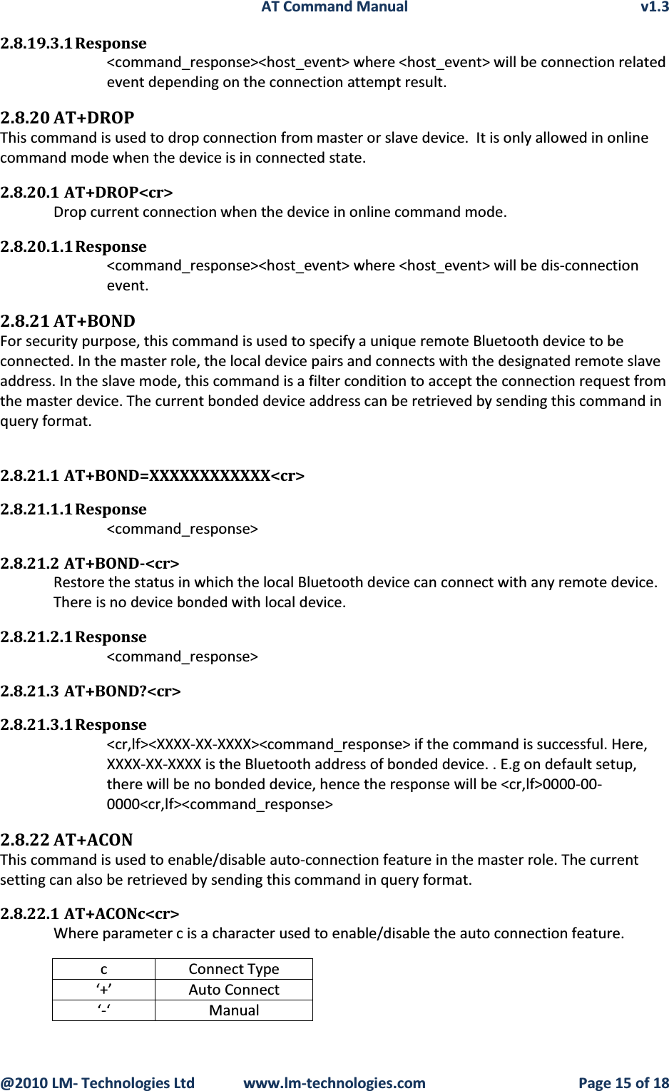 AT Command Manual v1.3@2010 LM- Technologies Ltd  www.lm-technologies.com Page 15 of 182.8.19.3.1 Response&lt;command_response&gt;&lt;host_event&gt; where &lt;host_event&gt; will be connection related event depending on the connection attempt result.2.8.20 AT+DROPThis command is used to drop connection from master or slave device.  It is only allowed in online command mode when the device is in connected state.2.8.20.1 AT+DROP&lt;cr&gt;Drop current connection when the device in online command mode.2.8.20.1.1 Response&lt;command_response&gt;&lt;host_event&gt; where &lt;host_event&gt; will be dis-connection event.2.8.21 AT+BONDFor security purpose, this command is used to specify a unique remote Bluetooth device to be connected. In the master role, the local device pairs and connects with the designated remote slave address. In the slave mode, this command is a filter condition to accept the connection request from the master device. The current bonded device address can be retrieved by sending this command in query format.2.8.21.1 AT+BOND=XXXXXXXXXXXX&lt;cr&gt;2.8.21.1.1 Response&lt;command_response&gt;2.8.21.2 AT+BOND-&lt;cr&gt;Restore the status in which the local Bluetooth device can connect with any remote device.There is no device bonded with local device.2.8.21.2.1 Response&lt;command_response&gt;2.8.21.3 AT+BOND?&lt;cr&gt;2.8.21.3.1 Response&lt;cr,lf&gt;&lt;XXXX-XX-XXXX&gt;&lt;command_response&gt; if the command is successful. Here, XXXX-XX-XXXX is the Bluetooth address of bonded device. . E.g on default setup, there will be no bonded device, hence the response will be &lt;cr,lf&gt;0000-00-0000&lt;cr,lf&gt;&lt;command_response&gt;2.8.22 AT+ACONThis command is used to enable/disable auto-connection feature in the master role. The current setting can also be retrieved by sending this command in query format.2.8.22.1 AT+ACONc&lt;cr&gt;Where parameter c is a character used to enable/disable the auto connection feature.c Connect Type‘+’ Auto Connect‘-‘ Manual