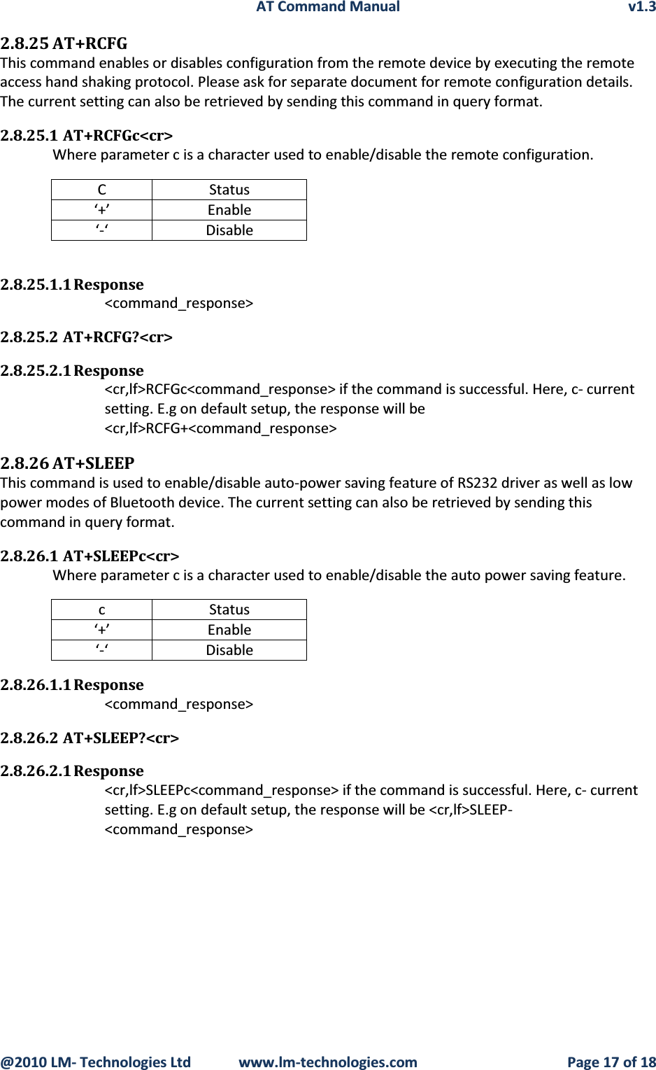 AT Command Manual v1.3@2010 LM- Technologies Ltd  www.lm-technologies.com Page 17 of 182.8.25 AT+RCFGThis command enables or disables configuration from the remote device by executing the remote access hand shaking protocol. Please ask for separate document for remote configuration details.The current setting can also be retrieved by sending this command in query format.2.8.25.1 AT+RCFGc&lt;cr&gt;Where parameter c is a character used to enable/disable the remote configuration.C Status‘+’ Enable‘-‘ Disable2.8.25.1.1 Response&lt;command_response&gt;2.8.25.2 AT+RCFG?&lt;cr&gt;2.8.25.2.1 Response&lt;cr,lf&gt;RCFGc&lt;command_response&gt; if the command is successful. Here, c- current setting. E.g on default setup, the response will be &lt;cr,lf&gt;RCFG+&lt;command_response&gt;2.8.26 AT+SLEEPThis command is used to enable/disable auto-power saving feature of RS232 driver as well as low power modes of Bluetooth device. The current setting can also be retrieved by sending this command in query format.2.8.26.1 AT+SLEEPc&lt;cr&gt;Where parameter c is a character used to enable/disable the auto power saving feature.c Status‘+’ Enable‘-‘ Disable2.8.26.1.1 Response&lt;command_response&gt;2.8.26.2 AT+SLEEP?&lt;cr&gt;2.8.26.2.1 Response&lt;cr,lf&gt;SLEEPc&lt;command_response&gt; if the command is successful. Here, c- current setting. E.g on default setup, the response will be &lt;cr,lf&gt;SLEEP-&lt;command_response&gt;