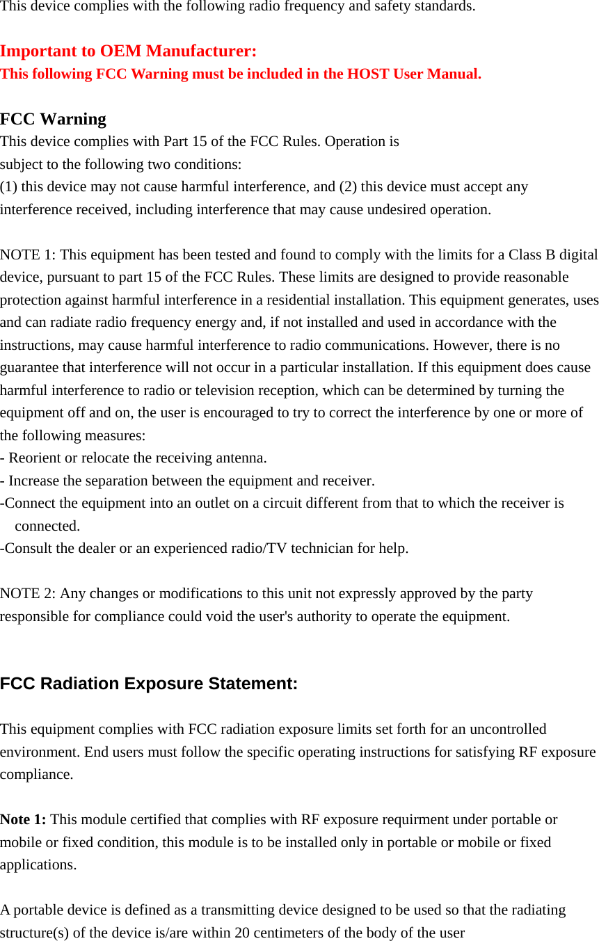  This device complies with the following radio frequency and safety standards.  Important to OEM Manufacturer: This following FCC Warning must be included in the HOST User Manual.  FCC Warning This device complies with Part 15 of the FCC Rules. Operation is subject to the following two conditions: (1) this device may not cause harmful interference, and (2) this device must accept any interference received, including interference that may cause undesired operation.  NOTE 1: This equipment has been tested and found to comply with the limits for a Class B digital device, pursuant to part 15 of the FCC Rules. These limits are designed to provide reasonable protection against harmful interference in a residential installation. This equipment generates, uses and can radiate radio frequency energy and, if not installed and used in accordance with the instructions, may cause harmful interference to radio communications. However, there is no guarantee that interference will not occur in a particular installation. If this equipment does cause harmful interference to radio or television reception, which can be determined by turning the equipment off and on, the user is encouraged to try to correct the interference by one or more of the following measures: - Reorient or relocate the receiving antenna. - Increase the separation between the equipment and receiver. -Connect the equipment into an outlet on a circuit different from that to which the receiver is connected. -Consult the dealer or an experienced radio/TV technician for help.  NOTE 2: Any changes or modifications to this unit not expressly approved by the party responsible for compliance could void the user&apos;s authority to operate the equipment.   FCC Radiation Exposure Statement:  This equipment complies with FCC radiation exposure limits set forth for an uncontrolled environment. End users must follow the specific operating instructions for satisfying RF exposure compliance.  Note 1: This module certified that complies with RF exposure requirment under portable or mobile or fixed condition, this module is to be installed only in portable or mobile or fixed applications.  A portable device is defined as a transmitting device designed to be used so that the radiating structure(s) of the device is/are within 20 centimeters of the body of the user  