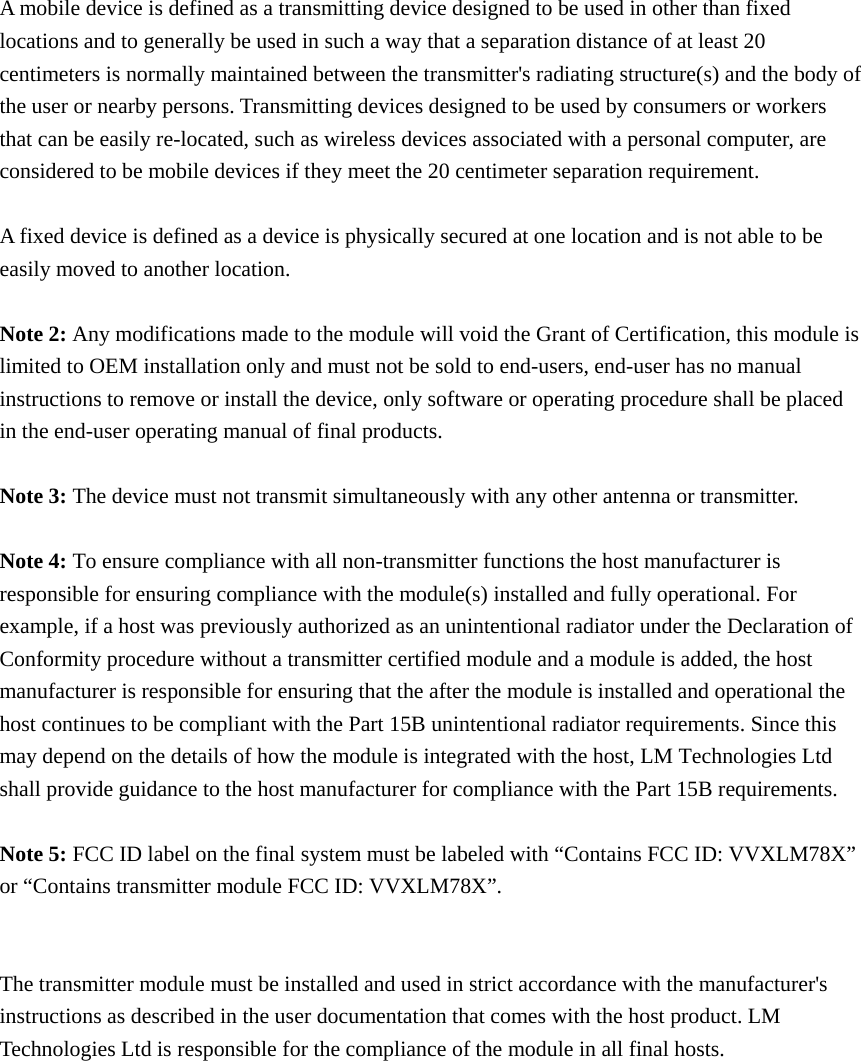 A mobile device is defined as a transmitting device designed to be used in other than fixed locations and to generally be used in such a way that a separation distance of at least 20 centimeters is normally maintained between the transmitter&apos;s radiating structure(s) and the body of the user or nearby persons. Transmitting devices designed to be used by consumers or workers that can be easily re-located, such as wireless devices associated with a personal computer, are considered to be mobile devices if they meet the 20 centimeter separation requirement.  A fixed device is defined as a device is physically secured at one location and is not able to be easily moved to another location.  Note 2: Any modifications made to the module will void the Grant of Certification, this module is limited to OEM installation only and must not be sold to end-users, end-user has no manual instructions to remove or install the device, only software or operating procedure shall be placed in the end-user operating manual of final products.  Note 3: The device must not transmit simultaneously with any other antenna or transmitter.  Note 4: To ensure compliance with all non-transmitter functions the host manufacturer is responsible for ensuring compliance with the module(s) installed and fully operational. For example, if a host was previously authorized as an unintentional radiator under the Declaration of Conformity procedure without a transmitter certified module and a module is added, the host manufacturer is responsible for ensuring that the after the module is installed and operational the host continues to be compliant with the Part 15B unintentional radiator requirements. Since this may depend on the details of how the module is integrated with the host, LM Technologies Ltd shall provide guidance to the host manufacturer for compliance with the Part 15B requirements.  Note 5: FCC ID label on the final system must be labeled with “Contains FCC ID: VVXLM78X” or “Contains transmitter module FCC ID: VVXLM78X”.   The transmitter module must be installed and used in strict accordance with the manufacturer&apos;s instructions as described in the user documentation that comes with the host product. LM Technologies Ltd is responsible for the compliance of the module in all final hosts.     