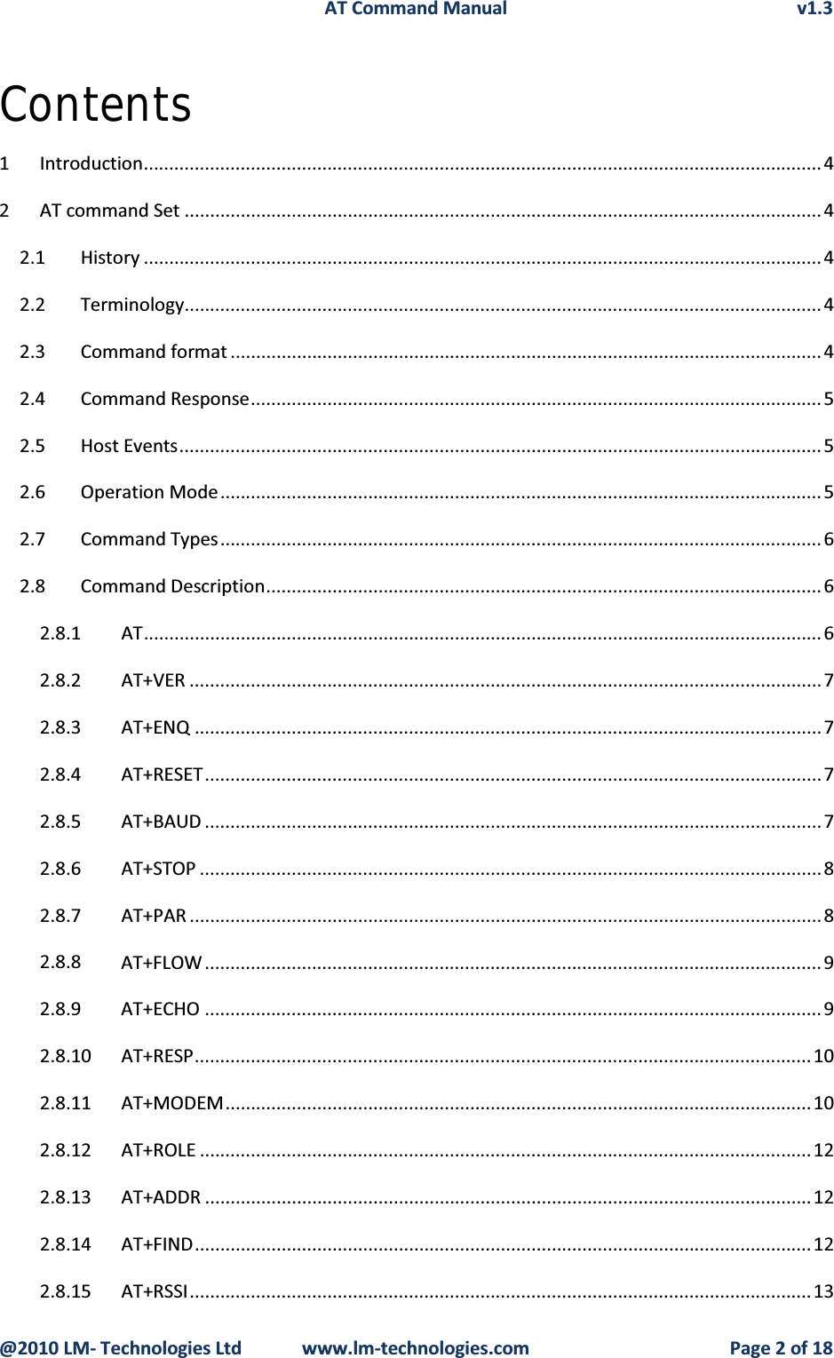 AT Command Manual v1.3@2010 LM- Technologies Ltd  www.lm-technologies.com Page 2 of 18Contents1 Introduction.....................................................................................................................................42 AT command Set .............................................................................................................................42.1 History .....................................................................................................................................42.2 Terminology............................................................................................................................. 42.3 Command format ....................................................................................................................42.4 Command Response................................................................................................................52.5 Host Events..............................................................................................................................52.6 Operation Mode......................................................................................................................52.7 Command Types......................................................................................................................62.8 Command Description.............................................................................................................62.8.1 AT.....................................................................................................................................62.8.2 AT+VER ............................................................................................................................72.8.3 AT+ENQ ........................................................................................................................... 72.8.4 AT+RESET.........................................................................................................................72.8.5 AT+BAUD .........................................................................................................................72.8.6 AT+STOP ..........................................................................................................................82.8.7 AT+PAR ............................................................................................................................82.8.8 AT+FLOW .........................................................................................................................92.8.9 AT+ECHO .........................................................................................................................92.8.10 AT+RESP.........................................................................................................................102.8.11 AT+MODEM...................................................................................................................102.8.12 AT+ROLE ........................................................................................................................122.8.13 AT+ADDR .......................................................................................................................122.8.14 AT+FIND.........................................................................................................................122.8.15 AT+RSSI..........................................................................................................................13