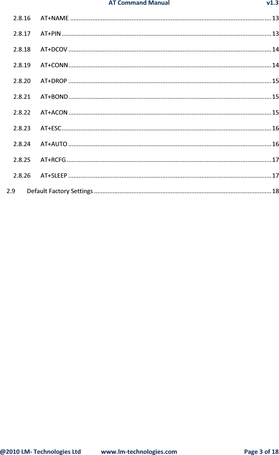 AT Command Manual v1.3@2010 LM- Technologies Ltd  www.lm-technologies.com Page 3 of 182.8.16 AT+NAME ......................................................................................................................132.8.17 AT+PIN ........................................................................................................................... 132.8.18 AT+DCOV .......................................................................................................................142.8.19 AT+CONN....................................................................................................................... 142.8.20 AT+DROP .......................................................................................................................152.8.21 AT+BOND....................................................................................................................... 152.8.22 AT+ACON ....................................................................................................................... 152.8.23 AT+ESC...........................................................................................................................162.8.24 AT+AUTO .......................................................................................................................162.8.25 AT+RCFG ........................................................................................................................ 172.8.26 AT+SLEEP .......................................................................................................................172.9 Default Factory Settings ........................................................................................................18