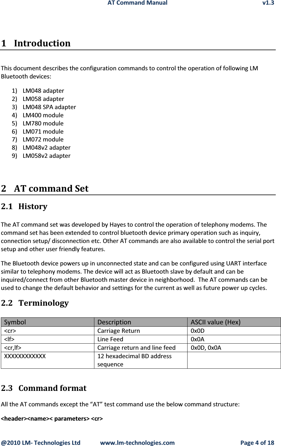 AT Command Manual v1.3@2010 LM- Technologies Ltd  www.lm-technologies.com Page 4 of 181 IntroductionThis document describes the configuration commands to control the operation of following LM Bluetooth devices:1) LM048 adapter2) LM058 adapter3) LM048 SPA adapter4) LM400 module5) LM780 module6) LM071 module7) LM072 module8) LM048v2 adapter9) LM058v2 adapter2 AT command Set2.1 HistoryThe AT command set was developed by Hayes to control the operation of telephony modems. The command set has been extended to control bluetooth device primary operation such as inquiry, connection setup/ disconnection etc. Other AT commands are also available to control the serial port setup and other user friendly features.The Bluetooth device powers up in unconnected state and can be configured using UART interface similar to telephony modems. The device will act as Bluetooth slave by default and can be inquired/connect from other Bluetooth master device in neighborhood.  The AT commands can be used to change the default behavior and settings for the current as well as future power up cycles.2.2 TerminologySymbol Description ASCII value (Hex)&lt;cr&gt; Carriage Return 0x0D&lt;lf&gt; Line Feed 0x0A&lt;cr,lf&gt; Carriage return and line feed 0x0D, 0x0AXXXXXXXXXXXX 12 hexadecimal BD address sequence2.3 Command formatAll the AT commands except the “AT” test command use the below command structure:&lt;header&gt;&lt;name&gt;&lt; parameters&gt; &lt;cr&gt;