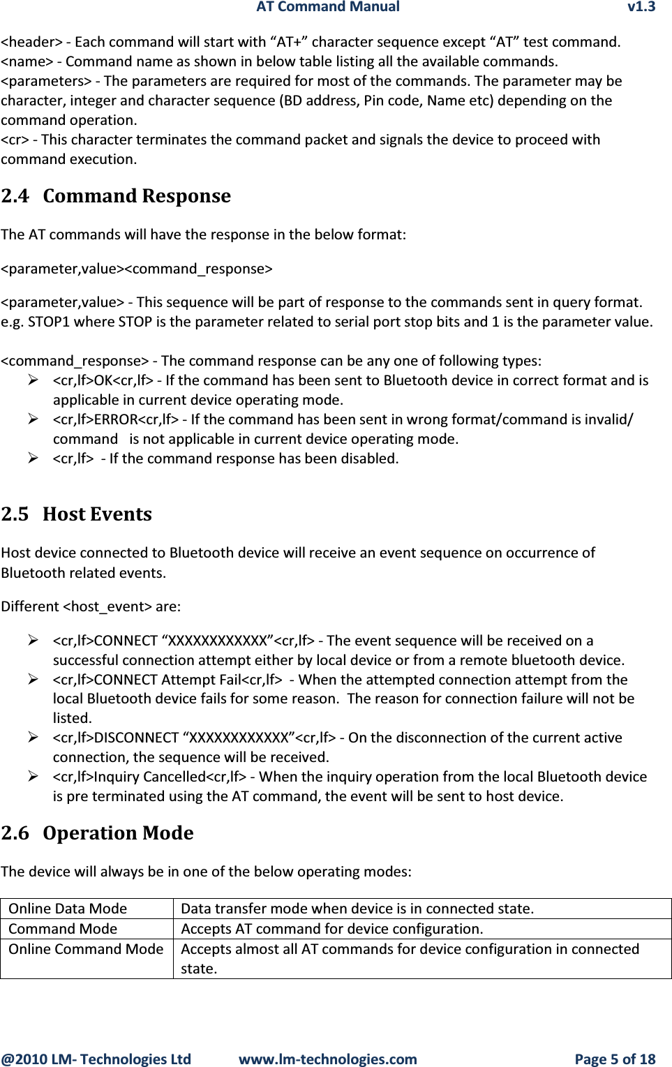 AT Command Manual v1.3@2010 LM- Technologies Ltd  www.lm-technologies.com Page 5 of 18&lt;header&gt; - Each command will start with “AT+” character sequence except “AT” test command.&lt;name&gt; - Command name as shown in below table listing all the available commands.&lt;parameters&gt; - The parameters are required for most of the commands. The parameter may be character, integer and character sequence (BD address, Pin code, Name etc) depending on the command operation.&lt;cr&gt; - This character terminates the command packet and signals the device to proceed with command execution. 2.4 Command ResponseThe AT commands will have the response in the below format:&lt;parameter,value&gt;&lt;command_response&gt;&lt;parameter,value&gt; - This sequence will be part of response to the commands sent in query format.e.g. STOP1 where STOP is the parameter related to serial port stop bits and 1 is the parameter value.&lt;command_response&gt; - The command response can be any one of following types:¾&lt;cr,lf&gt;OK&lt;cr,lf&gt; - If the command has been sent to Bluetooth device in correct format and is applicable in current device operating mode. ¾&lt;cr,lf&gt;ERROR&lt;cr,lf&gt; - If the command has been sent in wrong format/command is invalid/ command   is not applicable in current device operating mode.¾&lt;cr,lf&gt;  - If the command response has been disabled.2.5 Host Events Host device connected to Bluetooth device will receive an event sequence on occurrence of Bluetooth related events.Different &lt;host_event&gt; are:¾&lt;cr,lf&gt;CONNECT “XXXXXXXXXXXX”&lt;cr,lf&gt; - The event sequence will be received on a successful connection attempt either by local device or from a remote bluetooth device.¾&lt;cr,lf&gt;CONNECT Attempt Fail&lt;cr,lf&gt;  - When the attempted connection attempt from the local Bluetooth device fails for some reason.  The reason for connection failure will not be listed.¾&lt;cr,lf&gt;DISCONNECT “XXXXXXXXXXXX”&lt;cr,lf&gt; - On the disconnection of the current active connection, the sequence will be received.¾&lt;cr,lf&gt;Inquiry Cancelled&lt;cr,lf&gt; - When the inquiry operation from the local Bluetooth device is pre terminated using the AT command, the event will be sent to host device.2.6 Operation ModeThe device will always be in one of the below operating modes:Online Data Mode Data transfer mode when device is in connected state.Command Mode Accepts AT command for device configuration.Online Command Mode Accepts almost all AT commands for device configuration in connected state.