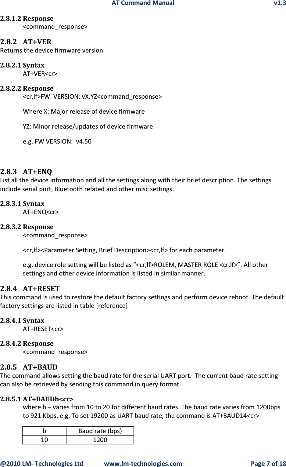 AT Command Manual v1.3@2010 LM- Technologies Ltd  www.lm-technologies.com Page 7 of 182.8.1.2 Response&lt;command_response&gt;2.8.2 AT+VERReturns the device firmware version2.8.2.1 SyntaxAT+VER&lt;cr&gt;2.8.2.2 Response&lt;cr,lf&gt;FW  VERSION: vX.YZ&lt;command_response&gt;Where X: Major release of device firmware              YZ: Minor release/updates of device firmwaree.g. FW VERSION:  v4.502.8.3 AT+ENQList all the device information and all the settings along with their brief description. The settings include serial port, Bluetooth related and other misc settings.2.8.3.1 SyntaxAT+ENQ&lt;cr&gt;2.8.3.2 Response&lt;command_response&gt;&lt;cr,lf&gt;&lt;Parameter Setting, Brief Description&gt;&lt;cr,lf&gt; for each parameter.e.g. device role setting will be listed as “&lt;cr,lf&gt;ROLEM, MASTER ROLE &lt;cr,lf&gt;”. All other settings and other device information is listed in similar manner.2.8.4 AT+RESETThis command is used to restore the default factory settings and perform device reboot. The default factory settings are listed in table [reference]2.8.4.1 SyntaxAT+RESET&lt;cr&gt;2.8.4.2 Response&lt;command_response&gt;2.8.5 AT+BAUDThe command allows setting the baud rate for the serial UART port.  The current baud rate setting can also be retrieved by sending this command in query format.2.8.5.1 AT+BAUDb&lt;cr&gt;where b – varies from 10 to 20 for different baud rates. The baud rate varies from 1200bps to 921 Kbps. e.g. To set 19200 as UART baud rate, the command is AT+BAUD14&lt;cr&gt;b Baud rate (bps)10 1200