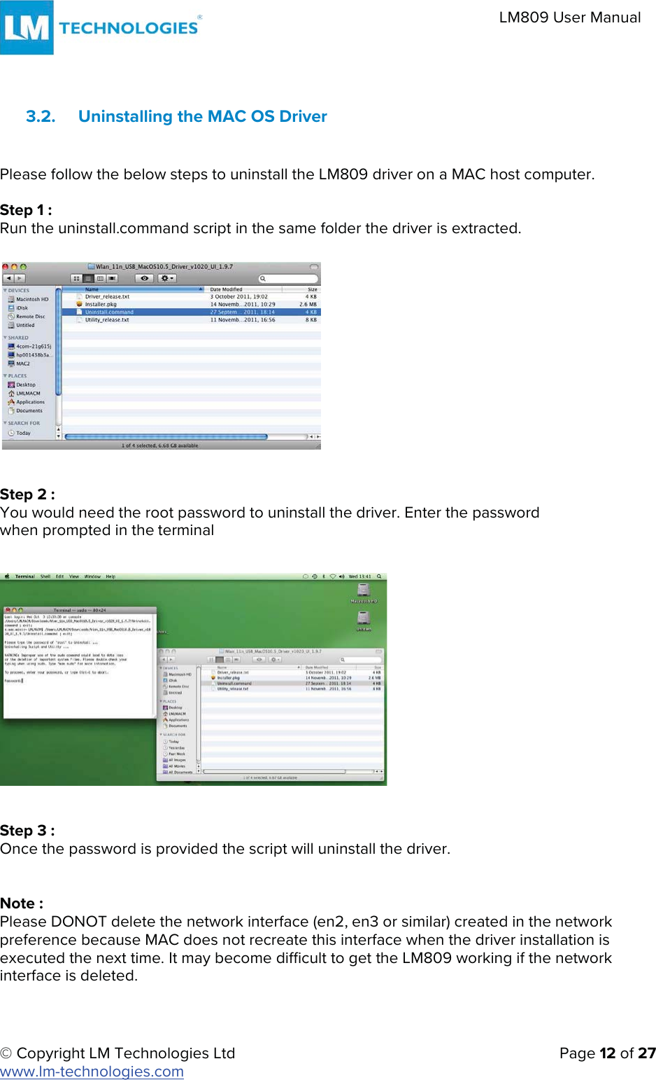 © Copyright LM Technologies Ltd   Page 12 of 27 www.lm-technologies.com LM809 User Manual 3.2. Uninstalling the MAC OS Driver Please follow the below steps to uninstall the LM809 driver on a MAC host computer. Step 1 : Run the uninstall.command script in the same folder the driver is extracted. Step 2 : You would need the root password to uninstall the driver. Enter the password when prompted in the terminal Step 3 : Once the password is provided the script will uninstall the driver. Note : Please DONOT delete the network interface (en2, en3 or similar) created in the network preference because MAC does not recreate this interface when the driver installation is executed the next time. It may become difficult to get the LM809 working if the network interface is deleted. 