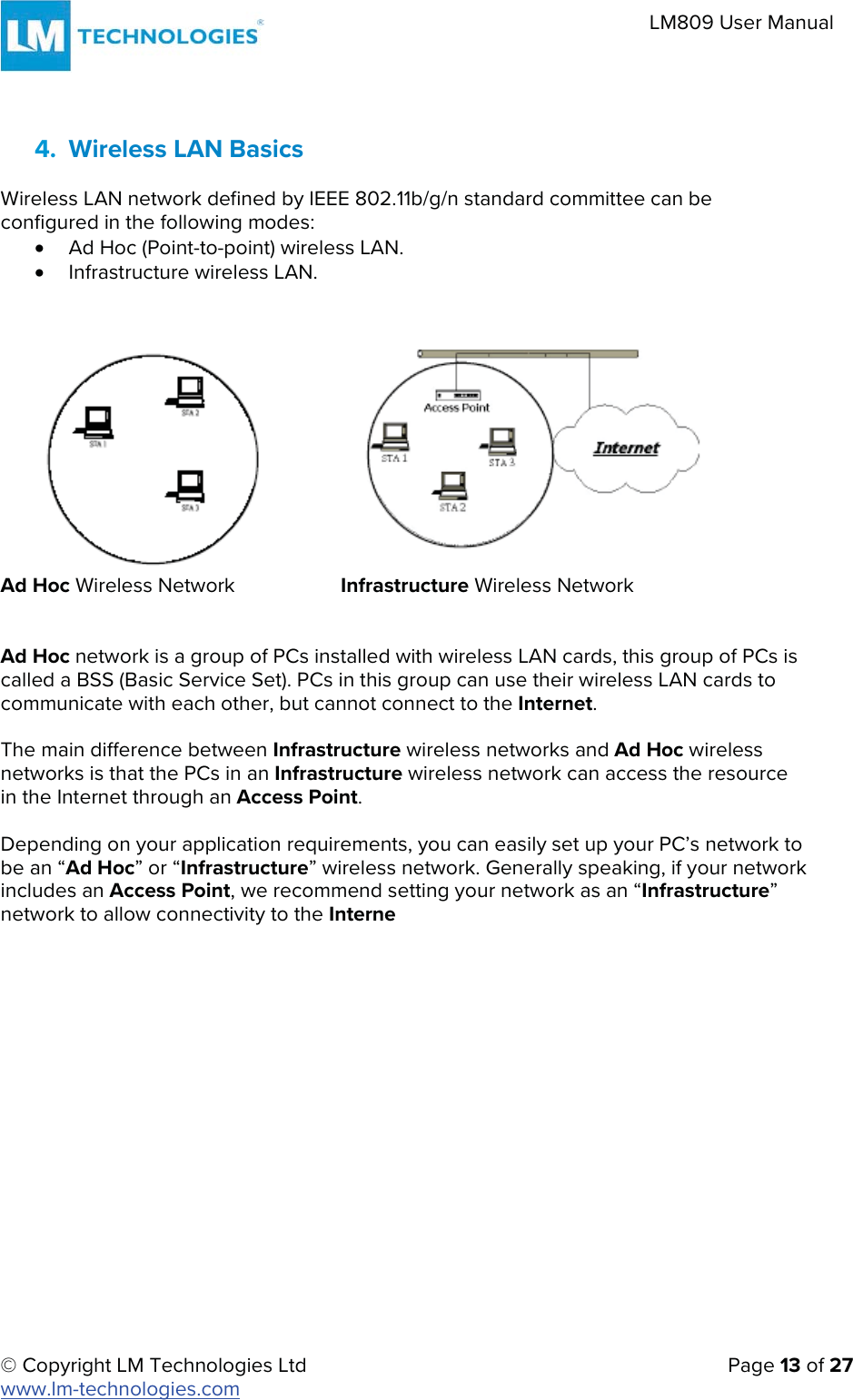 © Copyright LM Technologies Ltd   Page 13 of 27 www.lm-technologies.com LM809 User Manual 4. Wireless LAN BasicsWireless LAN network defined by IEEE 802.11b/g/n standard committee can be configured in the following modes: xAd Hoc (Point-to-point) wireless LAN.xInfrastructure wireless LAN.Ad Hoc Wireless Network  Infrastructure Wireless Network Ad Hoc network is a group of PCs installed with wireless LAN cards, this group of PCs is called a BSS (Basic Service Set). PCs in this group can use their wireless LAN cards to communicate with each other, but cannot connect to the Internet. The main difference between Infrastructure wireless networks and Ad Hoc wireless networks is that the PCs in an Infrastructure wireless network can access the resource in the Internet through an Access Point. Depending on your application requirements, you can easily set up your PC’s network to be an “Ad Hoc” or “Infrastructure” wireless network. Generally speaking, if your network includes an Access Point, we recommend setting your network as an “Infrastructure” network to allow connectivity to the Interne