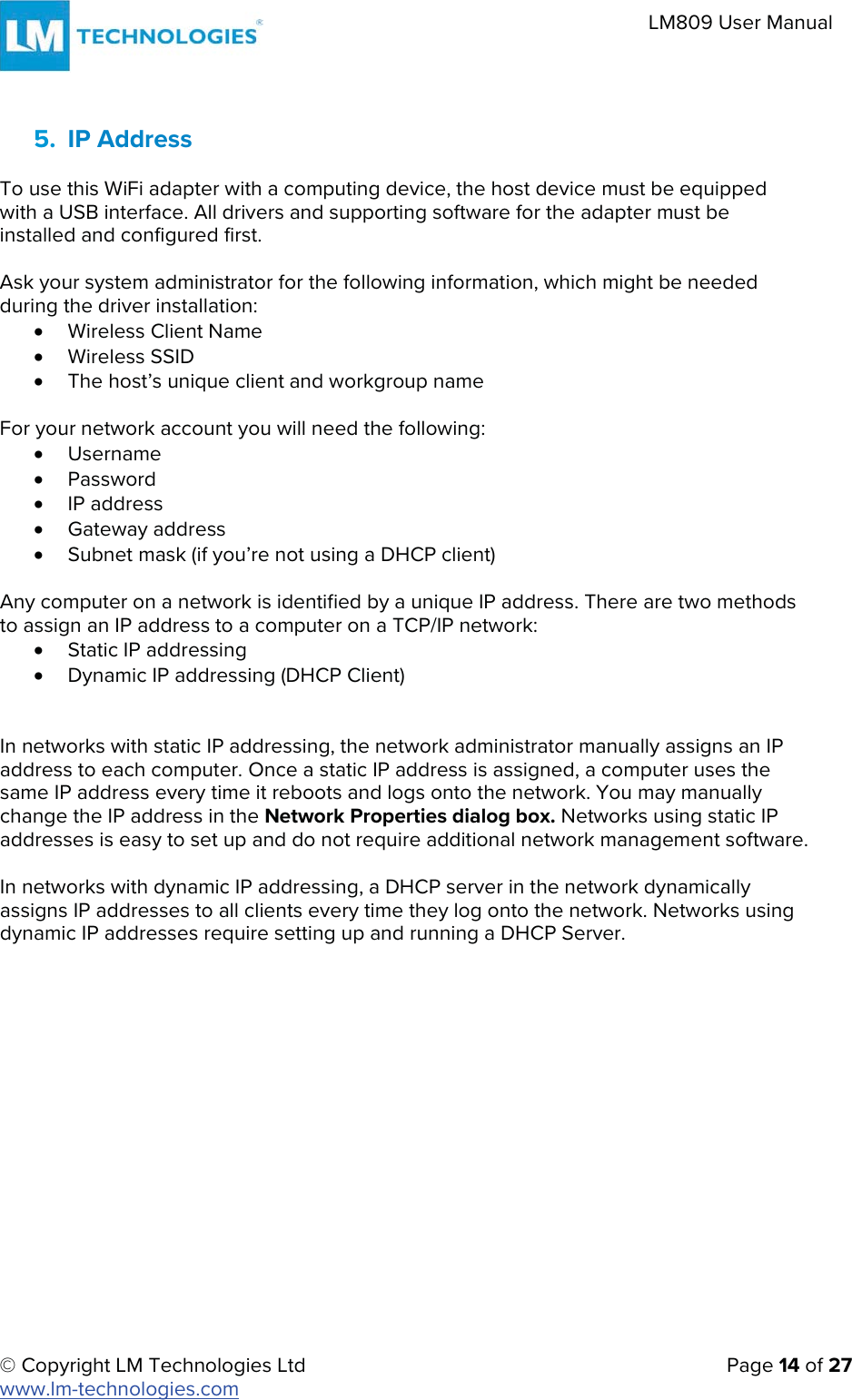 © Copyright LM Technologies Ltd   Page 14 of 27 www.lm-technologies.com LM809 User Manual 5. IP AddressTo use this WiFi adapter with a computing device, the host device must be equipped with a USB interface. All drivers and supporting software for the adapter must be installed and configured first. Ask your system administrator for the following information, which might be needed during the driver installation: xWireless Client NamexWireless SSIDxThe host’s unique client and workgroup nameFor your network account you will need the following: xUsernamexPasswordxIP addressxGateway addressxSubnet mask (if you’re not using a DHCP client)Any computer on a network is identified by a unique IP address. There are two methods to assign an IP address to a computer on a TCP/IP network: xStatic IP addressingxDynamic IP addressing (DHCP Client)In networks with static IP addressing, the network administrator manually assigns an IP address to each computer. Once a static IP address is assigned, a computer uses the same IP address every time it reboots and logs onto the network. You may manually change the IP address in the Network Properties dialog box. Networks using static IP addresses is easy to set up and do not require additional network management software. In networks with dynamic IP addressing, a DHCP server in the network dynamically assigns IP addresses to all clients every time they log onto the network. Networks using dynamic IP addresses require setting up and running a DHCP Server. 